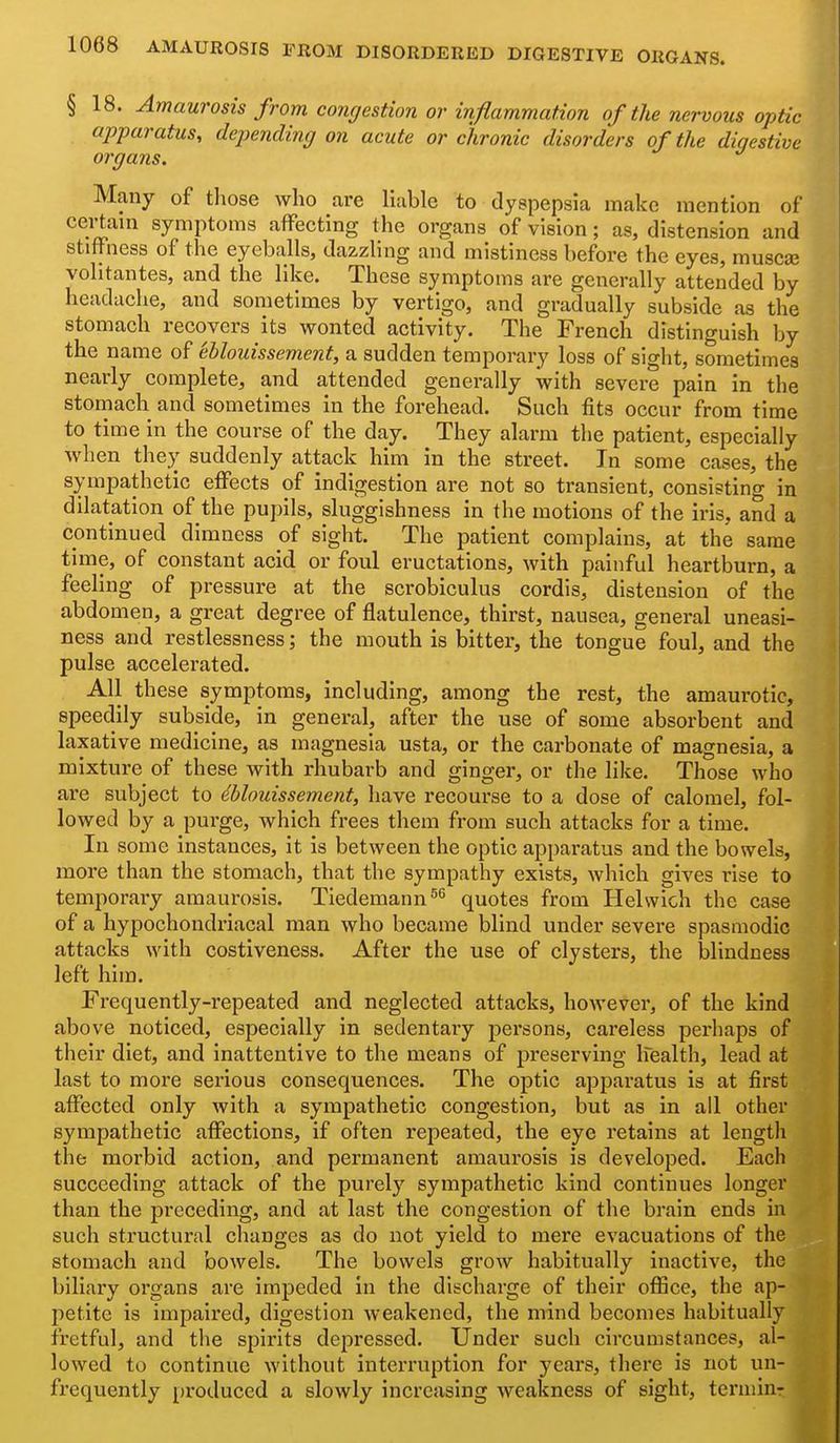 § 18. Amaurosis from congestion or inflammation of the nervoics optic apparatus, depending on acute or chronic disorders of the digestive organs. Many of those who are liable to dyspepsia make mention of certain symptoms affecting the organs of vision; as, distension and stiffness of the eyeballs, dazzling and mistiness before the eyes, muse® volitantes, and the like. These symptoms are generally attended by headache, and sometimes by vertigo, and gradually subside as the stomach recovers its wonted activity. The French distinguish by the name of ehlouissement, a sudden temporary loss of sight, sometimes nearly complete, and attended generally with severe pain in the stomach and sometimes in the forehead. Such fits occur from time to time in the course of the day. They alarm the patient, especially when they suddenly attack him in the street. In some cases, the sympathetic effects of indigestion are not so transient, consisting in dilatation of the pupils, sluggishness in the motions of the iris, and a continued dimness of sight. The patient complains, at the same time, of constant acid or foul eructations, with painful heartburn, a feeling of pressure at the scrobiculus cordis, distension of the abdomen, a great degree of flatulence, thirst, nausea, general uneasi- ness and restlessness; the mouth is bitter, the tongue foul, and the pulse accelerated. All these symptoms, including, among the rest, the amaurotic, speedily subside, in general, after the use of some absorbent and laxative medicine, as magnesia usta, or the carbonate of magnesia, a mixture of these with rhubarb and ginger, or the like. Those who are subject to dblouissement, have recourse to a dose of calomel, fol- lowed by a purge, which frees them from such attacks for a time. In some instances, it is between the optic apparatus and the bowels, more than the stomach, that the sympathy exists, which gives rise to temporaiy amaurosis. Tiedemann^^ quotes from Helvvich the case of a hypochondriacal man who became blind under severe spasmodic attacks with costiveness. After the use of clysters, the blindness left him. Frequently-repeated and neglected attacks, however, of the kind above noticed, especially in sedentaiy persons, careless perhaps of their diet, and inattentive to the means of j)reserving Ifealth, lead at last to more serious consequences. The optic apparatus is at first affected only with a sympathetic congestion, but as in all other syiupathetic affections, if often repeated, the eye retains at length the morbid action, and permanent amaurosis is developed. Each succeeding attack of the purely sympathetic kind continues longer than the preceding, and at last the congestion of the brain ends in such structural changes as do not yield to mere evacuations of the stomach and bowels. The bowels grow habitually inactive, the biliary organs are impeded in the discharge of their office, the ap- petite is impaired, digestion weakened, the mind becomes habitually fretful, and the spirits depressed. Under such circumstances, al- lowed to continue without interruption for years, there is not un- frequently [iroduccd a slowly increasing weakness of sight, tei'uiin-