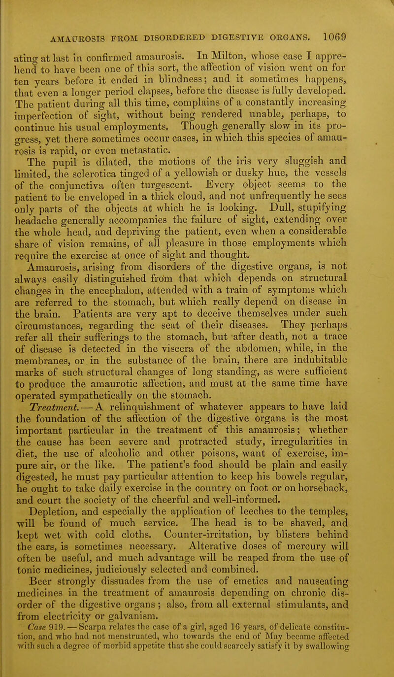 atlng at last in confirmed amaurosis. In Milton, whose case I appre- hend to have been one of this sort, the affection of vision went on for ten years before it ended in blindness; and it sometimes happens, that even a longer period elapses, before the disease is fully developed. The patient during all this time, complains of a constantly increasing imperfection of sight, without being rendered unable, perhaps, to continue his usual employments. Though generally slow in its pro- gress, yet there sometimes occur cases, in which this species of amau- rosis is rapid, or even metastatic. The pupil is dilated, the motions of the iris very sluggish and limited, the sclerotica tinged of a yellowish or dusky hue, the vessels of the conjunctiva often turgescent. Every object seems to the patient to be enveloped in a thick cloud, and not unfrequently he sees only parts of the objects at which he is looking. Dull, stupifying headache generally accompanies the failure of sight, extending over the whole head, and depriving the patient, even when a considerable share of vision remains, of all pleasure in those employments which require the exercise at once of sight and thought. Amaurosis, arising from disorders of the digestive organs, is not always easily distinguished frdm that which depends on structural changes in the encephalon, attended with a train of symptoms which are referred to the stomach, but which really depend on disease in the brain. Patients are very apt to deceive themselves under such circumstances, regarding the seat of their diseases. They perhaps refer all their sufferings to the stomach, but after death, not a trace of disease is detected in the viscera of the abdomen, while, in the membranes, or in the substance of the brain, there are indubitable marks of such structural changes of long standing, as were sufficient to produce the amaurotic affection, and must at the same time have operated sympathetically on the stomach. Treatment. — A relinquishment of whatever appears to have laid the foundation of the affection of the digestive organs is the most important particular in the treatment of this amaurosis; whether the cause has been severe and protracted study, irregularities in diet, the use of alcoholic and other poisons, want of exercise, im- pure air, or the like. The patient's food should be plain and easily digested, he must pay particular attention to keep his bowels regular, he ought to take daily exercise in the country on foot or on horseback, and court the society of the cheerful and well-informed. Depletion, and especially the application of leeches to the temples, wiU be found of much service. The head is to be shaved, and kept wet with cold cloths. Counter-irritation, by blisters behind the ears, is sometimes necessary. Alterative doses of mercury will often be useful, and much advantage will be reaped from the use of tonic medicines, judiciously selected and combined. Beer strongly dissuades from the use of emetics and nauseating medicines in the treatment of amaurosis depending on chronic dis- order of the digestive organs; also, from all external stimulants, and from electricity or galvanism. Case 919. — Scarpa relates the case of a girl, aged 16 years, of delicate constitu- tion, and who had not menstruated, who towards the end of May became atfected with such a degree of morbid appetite that she could scarcely satisfy it by swallowing