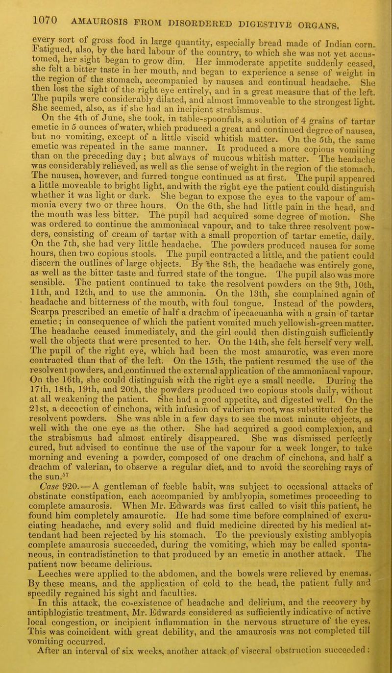 every sort of gross food m large quantity, especially bread made of Indian corn. ±atigued, also, by the hard labour of the country, to which she was not yet accus- tomed her sight began to grow dim. Her immoderate appetite suddenly ceased, she telt a bitter taste m her mouth, and began to experience a sense of weight in the region of the stomach, accompanied by nausea and continual headache. She then lost the sight of the right eye entirely, and in a gi-eat measure that of the left. Ihe pupils were considerably dilated, and almost immoveable to the strongest li^ht. bhe seemed, also, as if she had an incipient strabismus. ° On the 4th of June, she took, in table-spoonfuls, a solution of 4 grains of tartar emetic in 5 ounces of water, which produced a great and continued d'egree of nausea but no vomiting, except of a little viscid whitish matter. On the'sth, the same emetic was repeated in the same manner. It produced a more copious vomitintr than on the preceding day ; but always of mucous whitish matter. The headache was considerably relieved, as well as the sense of weight in the region of the stomach. The nausea, however, and furred tongue continued as at first. The pupil appeared a little moveable to bright light, and with the right eye the patient could distinguish whether it was light or dark. She began to expose the eyes to the vapour of am- monia every two or three hours. On the 6th, she had little pain in the head, and the mouth was less bitter. The pupil had acquired some degree of motion. She was ordered to continue the ammoniacal vapour, and to take three resolvent pow- ders, consisting of cream of tartar with a small proportion of tartar emetic, daily. On the 7th, she had very little headache. The powders produced nausea for some hours, then two copious stools. The pupil contracted a little, and the patient could discern the outlines of large objects. By the 8th, the headache was entirely gone, as well as the bitter taste and furred state of the tongue. The pupil also was more sensible. The patient continued to take the resolvent powders on the 9th, 10th, 11th, and 12th, and to use the ammonia. On the 13th, she complained again of headache and bitterness of the mouth, with foul tongue. Instead of the powders, Scarpa prescribed an emetic of half a drachm of ipecacuanha with a grain of tartar emetic; in consequence of which the patient vomited much yellowish-green matter. The headache ceased immediately, and the girl could then distinguish sufficiently well the objects that were presented to her. On the 14th, she felt herself very well. The pupil of the right eye, which had been the most amaurotic, was even more contracted than that of the left. On the 15th, the patient resumed the use of the resolvent powders, and.continued the external application of the ammoniacal vapour. On the 16th, she could distinguish with the right eye a small needle. During the 17th, 18th, 19th, and 20th, the powders produced two copious stools daily, without at all weakening the patient. She had a good appetite, and digested well. On the 21st, a decoction of cinchona, with infusion of valerian root, was substituted for the resolvent powders. She was able in a few days to see the most minute objects, as well with the one eye as the other. She had acquired a good complexion, and the strabismus had almost entirely disappeared. She was dismissed perfectly cured, but advised to continue the use of the vapour for a week longer, to take morning and evening a powder, composed of one drachm of cinchona, and half a drachm of valerian, to observe a regular diet, and to avoid the scorching rays of the sun.^^ Case 920.—A gentleman of feeble habit, was subject to occasional attacks of obstinate constipation, each accompanied by amblyopia, sometimes proceeding to complete amaurosis. When Mr. Edwards was first called to visit this patient, he found him completely amaurotic. He had some time before complained of excru- ciating headache, and every solid and fluid medicine directed by his medical at- tendant had been rejected by his stomach. To the previously existing amblyopia complete amaurosis succeeded, during the vomiting, which may be called sponta- neous, in contradistinction to that produced by an emetic in another attack. The patient now became delirious. Leeches were applied to the abdomen, and the bowels were relieved by enemas. By these means, and the application of cold to the head, the patient fully and speedily regained his sight and faculties. In this attack, the co-existence of headache and delirium, and the recovery by antiphlogistic treatment, Mr. Edwards considered as sufficiently indicative of active local congestion, or incipient inflammation in the nervous structure of the eyes. This was coincident with great debility, and the amaurosis was not completed till vomiting occurred. After an interval of six weeks, another attack of visceral obstruction succeeded: