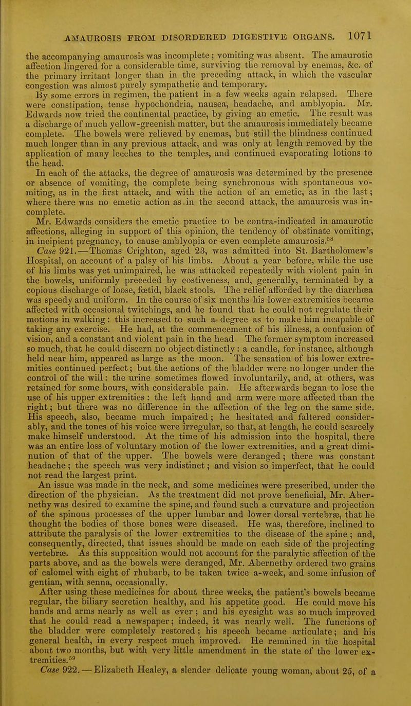 the accompanying amaurosis was incomplete; vomiting was absent. The amaurotic affection lingerecTfor a considerable time, surviving the removal by enemas, &c. of the primary irritant longer than in the preceding attack, in which the vascular congestion was almost purely sympathetic and temporary. By some errors in regimen, the patient in a few weeks again relapsed. There were constipation, tense hypochondria, nausea, headache, and amblyopia. Mr. Edwards now tried the continental practice, by giving an emetic. The result was a discharge of much yellow-greenish matter, but the amaurosis immediately became complete. The bowels were relieved by enemas, but still the blindness continued much longer than in any previous attack, and was only at length removed by the application of many leeches to the temples, and continued evaporating lotions to the head. In each of the attacks, the degree of amaurosis was determined by the presence or absence of vomiting, the complete being synchronous with spontaneous vo- miting, as in the first attack, and with the action of an emetic, as in the last; where there was no emetic action as. in the second attack, the amaurosis was in- complete. Mr. Edwards considers the emetic practice to be contra-indicated in amaurotic affections, alleging in support of this opinion, the tendency of obstinate vomiting, in incipient pregnancy, to cause amblyopia or even complete amaurosis.^^ Case 921.—Thomas Crighton, aged 23, was admitted into St. Bartholomew's Hospital, on account of a palsy of his limbs. About a year before, while the use of his limbs was yet unimpaired, he was attacked repeatedly with violent pain in the bowels, uniformly preceded by costiveness, and, generally, terminated by a copious discharge of loose, fcetid, black stools. The relief afforded by the diarrhoea was speedy and uniform. In the course of six months his lower extremities became affected with occasional twitchings, and he found that he could not regulate their motions in walking: this increased to such a- degree as to make him incapable of taking any exercise. He had, at the commencement of his illness, a confusion of vision, and a constant and violent pain in the head The former symptom increased so much, that he could discern no object distinctly: a candle, for instance, although held near him, appeared as large as the moon. The sensation of his lower extre- mities continued perfect; but the actions of the bladder were no longer under the control of the will: the urine sometimes flowed involuntarily, and, at others, was retained for some hours, with considerable pain. He afterwards began to lose the use of his upper extremities : the left hand and arm were more affected than the right; but there was no difference in the affection of the leg on the same side. His speech, also, became much impaired; he hesitated and faltered consider- ably, and the tones of his voice were irregular, so that, at length, he could scarcely make himself understood. At the time of his admission into the hospital, there was an entire loss of voluntary motion of the lower extremities, and a great dimi- nution of that of the upper. The bowels were deranged; there was constant headache; the speech was very indistinct; and vision so imperfect, that he could not read the largest print. An issue was made in the neck, and some medicines were prescribed, under the direction of the physician. As the treatment did not prove beneficial, Mr. Aber- nethy was desired to examine the spine, and found such a curvature and projection of the spinous processes of the upper lumbar and lower dorsal vertebrae, that he thought the bodies of those bones were diseased. He was, therefore, inclined to attribute the paralysis of the lov/er extremities to the disease of the spine ; and, consequently, directed, that issues should be made on each side of the projecting vertebrae. As this supposition would not account for the paralytic affection of the parts above, and as the bowels were deranged, Mr. Abernethy ordered two grains of calomel with eight of rhubarb, to be taken twice a-week, and some infusion of gentian, with senna, occasionally. After using these medicines for about three weeks, the patient's bowels became regular, the biliary secretion healthy, and his appetite good. He could move his bands and arms nearly as well as ever; and his eyesight was so much improved that he could read a newspaper; indeed, it was nearly well. The functions of the bladder were completely restored; his speech became articulate; and his general health, in every respect much improved. He remained in tlie hospital about two months, but with very little amendment in the state of the lower ex- tremities.* Case 922. — Elizabeth Healey, a slender delicate young woman, about 25, of a
