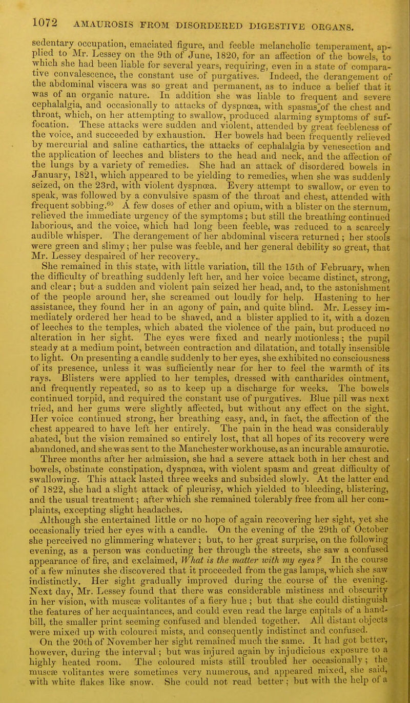 sedentary occupation, emaciated figure, and feeble melancholic temperament, ap- plied to Mr. Lessey on the 9th of June, 1820, for an affection of the bowels, to which she had been liable for several years, requiring, even in a state of compara- tive convalescence, the constant use of purgatives. Indeed, the derangement of the abdominal viscera was so great and permanent, as to induce a belief that it was of an organic nature. In addition she was liable to frequent and severe cephalalgia, and occasionally to attacks of dyspnoea, with spasms^of the chest and throat, which, on her attempting to swallow, produced alarming symptoms of suf- focation. These attacks were sudden and violent, attended by°great feebleness of the voice, and succeeded by exhaustion. Her bowels had been frequently relieved by mercurial and saline cathartics, the attacks of cephalalgia by venesection and the application of leeches and blisters to the head and neck, and the affection of the lungs by a variety of remedies. She had an attack of disordered bowels in January, 1821, which appeared to be yielding to remedies, when she was suddenly seized, on the 23rd, with violent dyspnosa. Every attempt to swallow, or even to speak, was followed by a convulsive spasm of the throat and chest, attended with frequent sobbing.'^*' A few doses of ether and opium, with a blister on the sternum, relieved the immediate urgency of the symptoms; but still the breathing continued laborious, and the voice, which had long been feeble, was reduced to a scarcely audible whisper. The derangement of her abdominal viscera returned ; her stools were green and slimy; her pulse was feeble, and her general debility so great, that Mr. Lessey despaired of her recovery.. She remained in this state, with little variation, till the 15th of February, when the difficulty of breathing suddenly left her, and her voice became distinct, strong, and clear; but a sudden and violent pain seized her head, and, to the astonishment of the people around her, she screamed out loudly for help. Hastening to her assistance, they found her in an agony of pain, and quite blind. Mr. Lessey im- mediately ordered her head to be shaved, and a blister applied to it, with a dozen of leeches to the temples, which abated the violence of the pain, but produced no alteration in her sight. The eyes were fixed and nearly motionless; the pupil steady at a medium point, between contraction and dilatation, and totally insensible to light. On presenting a candle suddenly to her eyes, she exhibited no consciousness of its presence, unless it was sufficiently near for her to feel the warmth of its rays. Blisters were applied to her temples, di-essed with cantharides ointment, and frequently repeated, so as to keep up a discharge for weeks. The bowels continued torpid, and required the constant use of purgatives. Blue pill was next tried, and her gums were slightly affected, but without any effect on the sight. Her voice continued strong, her breathing easy, and, in fact, the affection of the chest appeared to have left her entirely. The pain In the head was considerably abated, but the vision remained so entirely lost, that all hopes of its recovery were abandoned, and she was sent to the Manchester workhouse, as an incurable amaurotic. Three months after her admission, she had a severe attack both in her chest and bowels, obstinate constipation, dyspnoea, with violent spasm and great difficulty of swallowing. This attack lasted three weeks and subsided slowly. At the latter end of 1822, she had a slight attack of pleurisy, which yielded to bleeding, blistering, and the usual treatment; after which she remained tolerably free from all her com- plaints, excepting slight headaches. Although she entertained little or no hope of again recovering her sight, yet she occasionally tried her eyes with a candle. On the evening of the 29th of October she perceived no glimmering whatever; but, to her great surprise, on the following evening, as a person was conducting her through the streets, she saw a confused appearance of tire, and exclaimed, WJiat is the matter loith my eyes ? In the course of a few minutes she discovered that it proceeded from the gas lamps, which she saw indistinctly. Her sight gradually improved during the course of the evening. Next day, Mr. Lessey found that there was considerable mistiness and obscurity in her vision, with muscaj volitantes of a fiery hue ; but that she could distinguish the features of her acquaintances, and could even read the large capitals of a hand- bill, the smaller print seeming confused and blended together. All distant objects were mixed up with coloured mists, and consequently indistinct and confused. On the 20th of November her sight remained much the same. It had got better, however, during the interval; but was injured again by injudicious exposure to a highly heated room. The coloured mists still troubled her occasionally; the niuscse volitantes were sometimes very numerous, and appeared mixed, she said, with white flakes like snow. She could not read better ; but with the help of a