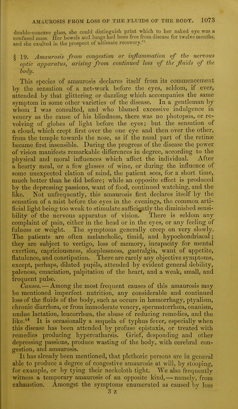 double-concave glass, she could distinguish print which to her naked eye was a confused mass. Her bowels and lungs had been free from disease for twelve months, and she exulted in the prospect of ultimate recovery.*^ § 19. Amatirosis from congestion or inflammation of the nervous optic apparatus, arising from continued loss of the fluids of the body. This species of amaurosis declares itself from its commencement by the sensation of a net-work before the eyes, seldom, if ever, attended by that glittering or dazzling which accompanies the same symptom in some other varieties of the disease. In a gentleman by whom I was consulted, and who blamed excessive indulgence in venery as the cause of his blindness, there was no photopsia, or re- volving of globes of light before the eyes; but the sensation of a cloud, which crept first over the one eye and then over the other, from the temple towards the nose, as if the nasal part of the retina3 became first insensible. During the progress of the disease the power of vision manifests remarkable differences in degree, according to the physical and moral influences which alFect the individual. After a hearty meal, or a few glasses of wine, or during the influence of some unexpected elation of mind, the patient sees, for a short time, much better than he did before; while an opposite effect is produced by the depressing passions, want of food, continued watching, and the like. Not unfrequently, this amaurosis first declares itself by the sensation of a mist before the eyes in the evenings, the common arti- ficial light being too weak to stimulate sufiici^ptly the diminished sensi- bility of the nei'vous apparatus of vision. There is seldom any complaint of pain, either in the head or in the eyes, or any feeling of fulness or weight. The symptoms generally creep on very slowly. The patients are often melancholic, timid, and hypochondriacal; they are subject to vertigo, loss of memory, incapacity for mental exertion, capriciousness, sleeplessness, gastralgia, want of appetite, flatulence, and constipation. There are rarely any objective symptoms, except, perhaps, dilated pupils, attended by evident general debility, paleness, emaciation, palpitation of the heart, and a weak, small, and frequent pulse. Causes. — Among the most frequent causes of this amaurosis may be mentioned imperfect nutrition, any considerable and continued loss of the fluids of the body, such as occurs in hsemorrhagy, ptyalism, chronic diarrhoea, or from immoderate venery, spermatorrhoea, onanism, undue lactation, leucorrhoea, the abuse of reducing remedies, and the like.^' It is occasionally a sequela of typhus fever, especially when this disease has been attended by profuse epistaxis, or treated with remedies producing hypercatharsis. Grief, desponding and other depressing passions, produce wasting of the body, with cerebral con- gestion, and amaurosis. It has already been mentioned, that plethoric persons are in general able to produce a degree of congestive amaurosis at will, by stooping, for example, or by tying their neckcloth tight. We also frequently witness a temporary amaurosis of an opposite kind, — namely, from exhaustion. Amongst the symptoms enumerated as caused by loss 3 z