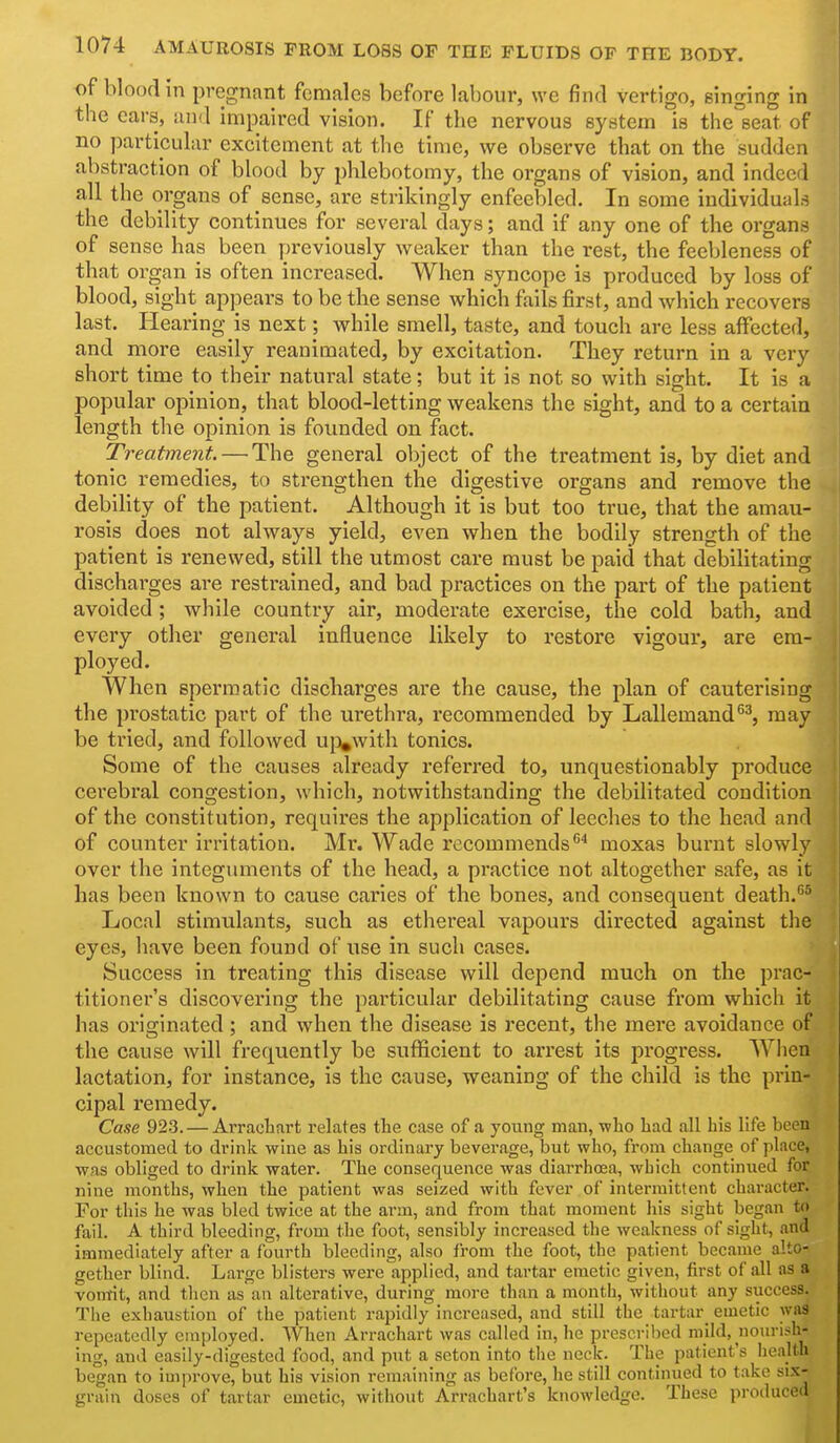 of blood in pregnant females before labour, we find vertigo, singing in the ears, and impaired vision. If the nervous system is the seat of no particular excitement at the time, we observe that on the sudden abstraction of blood by phlebot omy, the organs of vision, and indeed all the organs of sense, are strikingly enfeebled. In some individuals the debility continues for several days; and if any one of the organs of sense has been previously weaker than the rest, the feebleness of that organ is often increased. When syncope is produced by loss of blood, sight appears to be the sense which fails first, and which recovers last. Hearing is next; while smell, taste, and touch are less affected, and more easily reanimated, by excitation. They return in a very short time to their natural state; but it is not so with sight. It is a popular opinion, that blood-letting weakens the sight, and to a certain length the opinion is fovmded on fact. Treatment. — The general object of the treatment is, by diet and tonic remedies, to strengthen the digestive organs and remove the debility of the patient. Although it is but too true, that the amau- rosis does not always yield, even when the bodily strength of the patient is renewed, still the utmost care must be paid that debilitating discharges are restrained, and bad practices on the part of the patient avoided; while country air, moderate exercise, the cold bath, and every other general influence likely to restore vigour, are era- ployed. When spermatic discharges are the cause, the plan of cauterising the prostatic part of the urethra, recommended by Lallemand^^, may be tried, and followed ujvvith tonics. Some of the causes already refened to, unquestionably produce cerebral congestion, which, notwithstanding the debilitated condition of the constitution, requires the application of leeches to the head and of counter irritation. Mr. Wade recommends moxas burnt slowly over the integuments of the head, a practice not altogether safe, as it has been known to cause caries of the bones, and consequent death.''^ Local stimulants, such as ethereal vapours directed against the eyes, have been found of use in such cases. Success in treating this disease will depend much on the prac- titioner's discovering the particular debilitating cause from which it has originated ; and when the disease is recent, the mere avoidance of the cause will frequently be sufficient to arrest its progress. When lactation, for instance, is the cause, weaning of the child is the prin- cipal remedy. Cane 923. — Arracliart relates the case of a young man, who had all his life been accustomed to dvink wine as his ordinary beverage, but who, from change of place, was obliged to drink water. The consequence was diai-rhoea, which continued for nine months, when the patient was seized with fever of intermittent character. For this he was bled twice at the arm, and from that moment his sight began to fail. A third bleeding, from the foot, sensibly increased the weakness of sight, and immediately after a fourth bleeding, also from the foot, the patient became alto- gether blind. Large blisters were applied, and tartar emetic given, first of all as a vomit, and tlicn as an alterative, during more than a mouth, without any success. The exhaustion of the patient rapidly increased, and still the tartar_ emetic was repeatedly employed. When Arrachart was called in, he prescribed mild, nourish- ing, and easily-digested food, and put a seton into the neck. The patient's Iiealth began to improve, but his vision remaining as before, he still continued to take six- grain doses of tartar emetic, witiiout Arrachart's knowledge. These produced