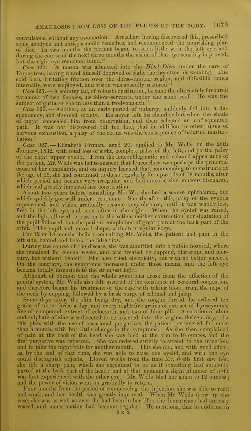 convulsions, without any evacuation. Arrachart having discovered this, prescribed some anodyne and antispasmodic remedies, and recommenced the nourishing plan of diet. In two months the patient began to see a little with the left eye, and during the course of the next three months the vision of that eye sensibly improved, but the right eye remained blind.'*'' Case 924.— A mason was admitted into the Hotel-Dieu, under the care of Dupuytren, having found himself deprived of sight the day after his wedding. The cold bath, irritating friction over the dorso-lumbar region, and diffusible tonics internally, were employed, and vision was speedily restored.^ Case 925. — A country lad, of robust constitution, became the alternately favoured paramour of two females, his fellow-servants, under the same roof. He was the subject of gutta serena in less than a twelvemonth.^ Case 926. — Another, at an early period of puberty, suddenly fell into a de- spondency, and shunned society. He never left his chamber but when the shade of night concealed him from observation, and then selected an unfrequented path. It was not discovered till too late, that in addition to other signs of nervous exhaustion, a palsy of the retina was the consequence of habitual mastur- bation.'''* Case 927. —Elizabeth Firman, aged 20, applied to Mr. Wells, on the 28th Januai-y, 1832, with total loss of sight, complete palsy of the left, and partial palsy of the right upper eyelid. From the leucophlegmatic and relaxed appearance of the patient, Mr. Wells was led to suspect that leucorrhoea was perhaps the principal cause of her complaints, and on inquiry learned that, commencing to menstruate at the age of 16, she had continued to do so regularly for upwards of 18 months, after which period she became very irregular, and had an excessive mucous discharge, which had greatly impaired her constitution. About two years before consulting Mr. W., she had a severe ophthalmia, but which quickly got well under treatment. Shortly after this, palsy of the eyelids supervened, and vision gradually became very obscure, until it was wholly lost, first in the left eye, and soon after in the right. When the eyelid was raised, and the light allowed to pass on to the retina, neither contraction nor dilatation of the pupil followed, but the patient complained of great pain at the back part of the orbit. The pupil had an oval shape, with an irregular edge. For 12 or 18 months before consulting Mr. Wells, the patient had pain in the left side, behind and below the false ribs. During the course of the disease, she was admitted into a public hospital, where she remained for eleven weeks, and was treated by cupping, blistering, and mer- cury, but without benefit. She also tried electricity, but with no better success. On the contrary, the symptoms increased under those means, and the left eye became totally insensible to the strongest light. Although of opinion that the whole symptoms arose from the affection of the genital system, Mr. Wells also felt assured of the existence of cerebral congestion, and therefore began his treatment of the case with taking blood from the nape of the neck by cupping, followed by a brisk purge of calomel and jalap. Some days after, the skin being dry, and the tongue furred, he ordered ten grains of nitre thrice a day, and every night-five grains of extract of hyoscyamus, five of compound extract of colocynth, and two of blue pill. A solution of alum and sulphate of zinc was directed to be injected into the vagina thrice a day. In this plan, with the use of occasional purgatives, the patient persevered for more than a month, with but little change in the symptoms. As she then complained of pain at the back of the head, she was bled at the arm to 18 ounces, and the first purgative was repeated. She was ordered strictly to attend to the injection, and to take the night pills for another month. This she did, and with good effect, as, by the end of that time, she was able to raise one eyelid, and with one eye could distinguish objects. Eleven weeks from the time Mr. Wells first saw her, she felt a sharp pain, which she explained to be as if something had suddenly parted at the back part of the head; and at that moment a slight glimuicr of light was first experienced with the other eye. Mr. Wells bled her again to 12 ounces; and the power of vision went on gradually to return. Four months from the period of commencing the injection, she was able to re.ad and work, and her health was greatly improved. When Mr. Wells drew up the case, she was as well as ever she had been in her life; the leucorrhoea had entirely ceased, and menstruation had become regular. He mentions, that in addition to 3 Z 2