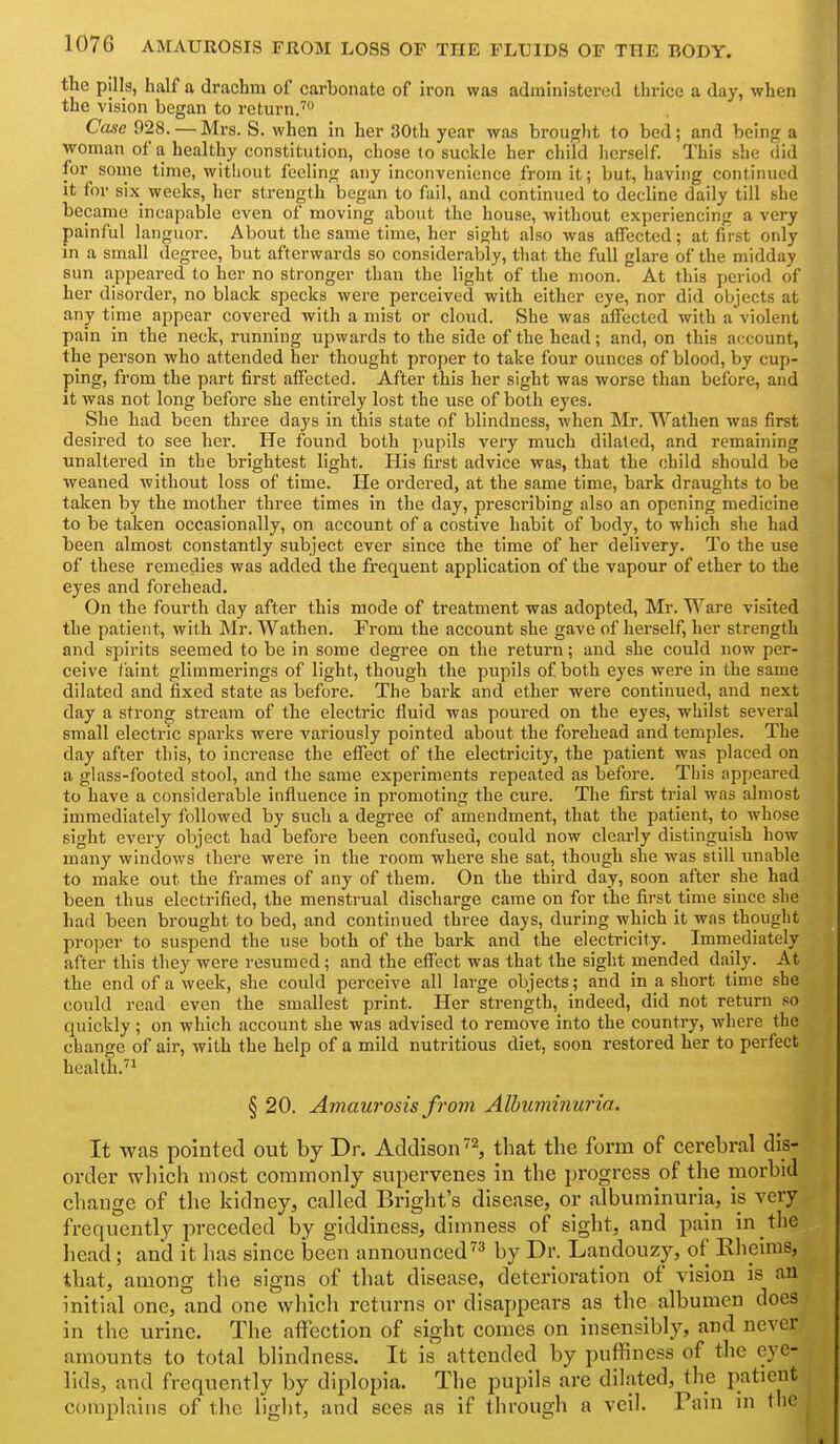 the pills, half a drachm of carbonate of iron was administered thrice a day, when the vision began to return.^ Case 928. — Mrs. S. when in her 30th year was brought to bed; and being a woman of a healthy constitution, chose to suckle her child herself. This she did for some time, without feeling any inconvenience from it; but, having continued it for six weeks, her strength began to fail, and continued to decline daily till she became incapable even of moving about the house, without experiencing a very painful languor. About the same time, her sight also was affected; at first only in a small degree, but afterwards so considerably, that the full glai-e of the midday sun appeared to her no stronger than the light of the moon. At this period of her disorder, no black specks were perceived with either eye, nor did objects at any time appear covered with a mist or cloud. She was affected with a violent pain in the neck, running upwards to the side of the head; and, on this account, the person who attended her thought proper to take four ounces of blood, by cup- ping, from the part first affected. After this her sight was worse than before, and it was not long before she entirely lost the use of both eyes. She had been three days in this state of blindness, when IMr. Wathen was first desired to see her. He found both pupils vei-y much dilated, and remaining unaltered in the brightest light. His first advice was, that the child should be weaned without loss of time. He ordered, at the same time, bark draughts to be taken by the mother three times in the day, prescribing also an opening medicine to be taken occasionally, on account of a costive habit of body, to which she had been almost constantly subject ever since the time of her delivery. To the use of these remedies was added the frequent application of the vapour of ether to the eyes and forehead. On the fourth day after this mode of treatment was adopted, Mr. Ware visited the patient, with Mr. Wathen. From the account she gave of herself, her strength and spirits seemed to be in some degree on the return; and she could now per- ceive faint glimmerings of light, though the pupils of both eyes were in the same dilated and fixed state as before. The bark and ether were continued, and next day a strong stream of the electric Huid was poured on the eyes, whilst several small electric sparks were variously pointed about the forehead and temples. The day after this, to increase the eflJect of the electricity, the patient was placed on a glass-footed stool, and the same experiments repeated as before. This appeared to have a considerable influence In promoting the cure. The first trial was almost immediately followed by such a degree of amendment, that the patient, to whose sight every object had before been confused, could now clearly distinguish how many windows there were in the room where she sat, though she was still unable to make out the frames of any of them. On the third day, soon after she had been thus electrified, the menstrual discharge came on for the first time since she had been brought to bed, and continued three days, during which it was thought proper to suspend the use both of the bark and the electricity. Immediately after this they were resumed; and the effect was that the sight mended daily. At the end of a week, she could perceive all large objects; and in a short time she could read even the smallest print. Her strength, indeed, did not return so quickly; on which account she was advised to remove Into the country, where the change of air, with the help of a mild nutritious diet, soon restored her to perfect health.'i § 20. Amaurosis from Alhumiyiuria. It was pointed out by Dr. Addison, that the form of cerebral dis- order wliich most commonly supervenes in the progress of the morbid change of the kidney, called Bright's disease, or albuminuria, is very frequently preceded by giddiness, dimness of sight, and pain in the head; and it has since been announced by Dr. Landouzy, of Eheims, that, among the signs of that disease, deterioration of vision is an initial one, and one which returns or disappears as the albumen does in the urine. The affection of sight comes on insensibly, and never amounts to total blindness. It is attended by puffiness of the eye- lids, and f Vequently by diplopia. The pupils are dilated, the patient complains of the light, and sees as if through a veil. Pain in the