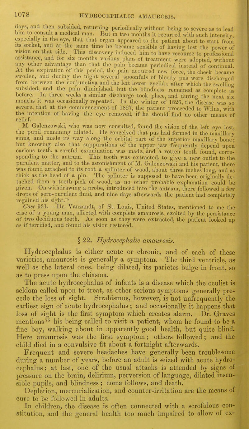 HYDROCEPHALIC AMAUROSIS. days, and then subsided, returning periodically without being so severe as to lead him to consult a medical man. But in two months it recurred with such intensity, especially m the eye, that that orsan appeared to the patient about to start from its socket, and at the same time he became sensible of having lost the power of vision on that side. This discovery induced him to have recourse to professional assistance, and for six months various plans of treatment were adopted, without any other a,dvantagc than that the pain became periodical instead of continual. At the expiration of this iieriod, tlic pain acquired new force, the cheek became swollen, and iluring the night several spoonfuls of bloody pus were discharged from between the conjunctiva and the left lower eyelid; after which the swellin<r subsided, and the pain diminished, but the blindness remained as complete m before. In three weeks a similar discharge took place, and during the next six months it was occasionally repeated. In the winter of 1826, tiie disease was so severe, that at the commencement of 1827, the patient proceeded to Wilna, with the intention of having the eye removed, if he should find no other means of relief. M. Galenzowski, who was now consulted, found the vision of the left eye lost, the pupil remaining dilated. He conceived tliat pus had formed in the maxillary sinus, and made its way along the orbital part of the superior maxillary bone; but knowing also that suppurations of the upper jaw frequently depend upon carious teeth, a careful examination was made, and a rotten tooth found, corre- sponding to the antrum. This tooth was extracted, to give a new outlet to the purulent matter, and to the astonishment of M. Galenzowski and his patient, there was found attached to its root a splinter of wood, about three inches long, and as thick as the head of a pin. The splinter is supposed to have been originally de- tached from a tooth-pick of wood, as no other probable explanation could be given. On withdrawing a probe, introduced into the antrum, there followed a few drops of sero-purulent fluid, and niue days afterwards the patient had completely regained his sight. Casp 931. —Dr. Yanzandt, of St. Louis, United States, mentioned to me the case of a young man, alFected with complete amaurosis, excited by the persistancc of two deciduous teeth. As soon as they were extracted, the patient looked up as if terrified, and found his vision restored. § 22. Hydrocephalic amaurosis. Hydrocephalus is either acute or chronic, and of each of these varieties, amaurosis is generally a symptom. The third ventricle, as well as the lateral ones, being dilated, its parictes bulge in front, so as to press upon the chiasma. The acute hydrocephalus of infants is a disease which the oculist is seldom called upon to treat, as other serious symptoms generally pre- cede the loss of sight. Strabismus, however, is not unfrequently the earliest sign of acute hydrocephalus ; and occasionally it happens that loss of sight is the first symptom which creates alarm. Dr. Graves mentions '^^ his being called to visit a patient, whom he found to be a fine boy, walking about in ajiparently good health, but quite blind. Here amaurosis was the first symptom ; others followed; and the child died in a convulsive fit about a fortnight afterwards. Frequent and severe headaches have generally been troublesome dui'ing a number of years, before an adult is seized with acute hydro- cephalus ; at last, one of the usual attacks is attended by signs of pressure on the brain, delirium, perversion of language, dilated insen- sible pupils, and blindness ; coma follows, and death. Depletion, mercurialization, and counter-irritation are the niejins of cure to be followed in adults. In children, the disease is often connected with a scrofulous con- stitution, and the general health too much impaired to allow of cx-
