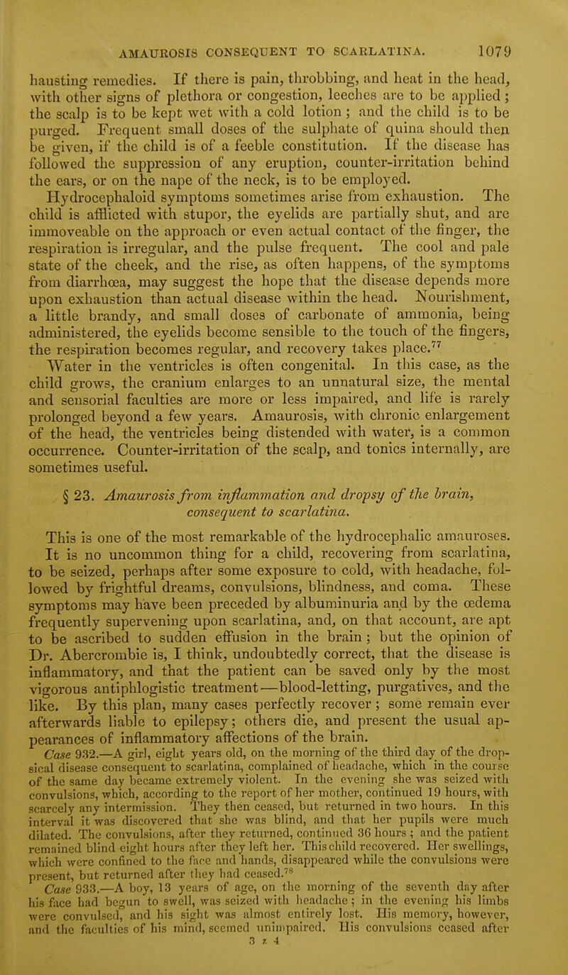 hausting remedies. If there is pain, throbbing, and heat in the head, with other signs of plethora or congestion, leeches are to be applied; the scalp is to be kept wet with a cold lotion ; and the child is to be purged. Frequent small doses of the sulphate of quina should theji be given, if the child is of a feeble constitution. If the disease has followed the suppression of any eruption, counter-irritation behind the ears, or on the nape of the neck, is to be employed. Hydrocephaloid symptoms sometimes arise from exhaustion. The child is afflicted with stupor, the eyelids are partially shut, and are immoveable on the approach or even actual contact of the finger, the respiration is irregular, and the pulse frequent. The cool and pale state of the cheek, and the rise, as often happens, of the symptoms from diarrhoea, may suggest the hope that the disease depends more upon exhaustion than actual disease within the head. Nourishment, a little brandy, and small doses of carbonate of ammonia, being administered, the eyelids become sensible to the touch of the fingers, the respii'ation becomes regular, and recovery takes place.'^^ Water in the ventricles is often congenital. In this case, as the child grows, the cranium enlarges to an unnatural size, the mental and sensorial faculties ai-e more or less impaired, and life is rarely prolonged beyond a few yeai's. Amaurosis, with chronic enlargement of the head, the ventricles being distended with water, is a common occurrence. Counter-irritation of the scalp, and tonics internally, are sometimes useful. § 23. Amaurosis from inflammation and dropsy of the brain, consequent to scarlatina. This is one of the most remarkable of the hydrocephalic amauroses. It is no uncommon thing for a child, recovering from scarlatina, to be seized, perhaps after some exposure to cold, with headache, fol- lowed hy frightful dreams, convulsions, blindness, and coma. These symptoms may have been preceded by albuminuria and by the oedema frequently supervening upon scarlatina, and, on that account, are apt to be ascribed to sudden effusion in the brain; but the opinion of Dr. Abercrombie is, I think, undoubtedly correct, that the disease is inflammatory, and that the patient can be saved only by the most vigorous antiphlogistic treatment—blood-letting, purgatives, and the like. By this plan, many cases perfectly recover ; some remain ever afterwards liable to epilepsy; others die, and present the usual ap- pearances of inflammatory affections of the brain. Case 932.—A girl, eight years old, on the morning of the third dajr of the drop- sical disease consequent to scarlatina, complained of headache, which in the course of the same day became extremely violent. In the evening she was seized with convulsions, which, according to the report of her mother, continued 19 hours, with scarcely .any intermission. They then ceased, but returned in two hours. In this interval it was discovered that she was blind, and that her pupils were much dilated. The convulsions, after they returned, continued 36 hours ; and the patient remained blind eight hours after they left her. This child recovered. Her swellings, which were confined to the face and hands, disappeared while the convulsions were present, but returned after (hey had ceased.'* Case 933.—A boy, 13 years of age, on the morning of the seventh day after his face had begun to swell, was seized with headache; in the evening his limbs were convulsed, and his sight was almost entirely lost. His memory, however, and the faculties of his mind, seemed unimpaired. His convulsions ceased after 3 7, 4