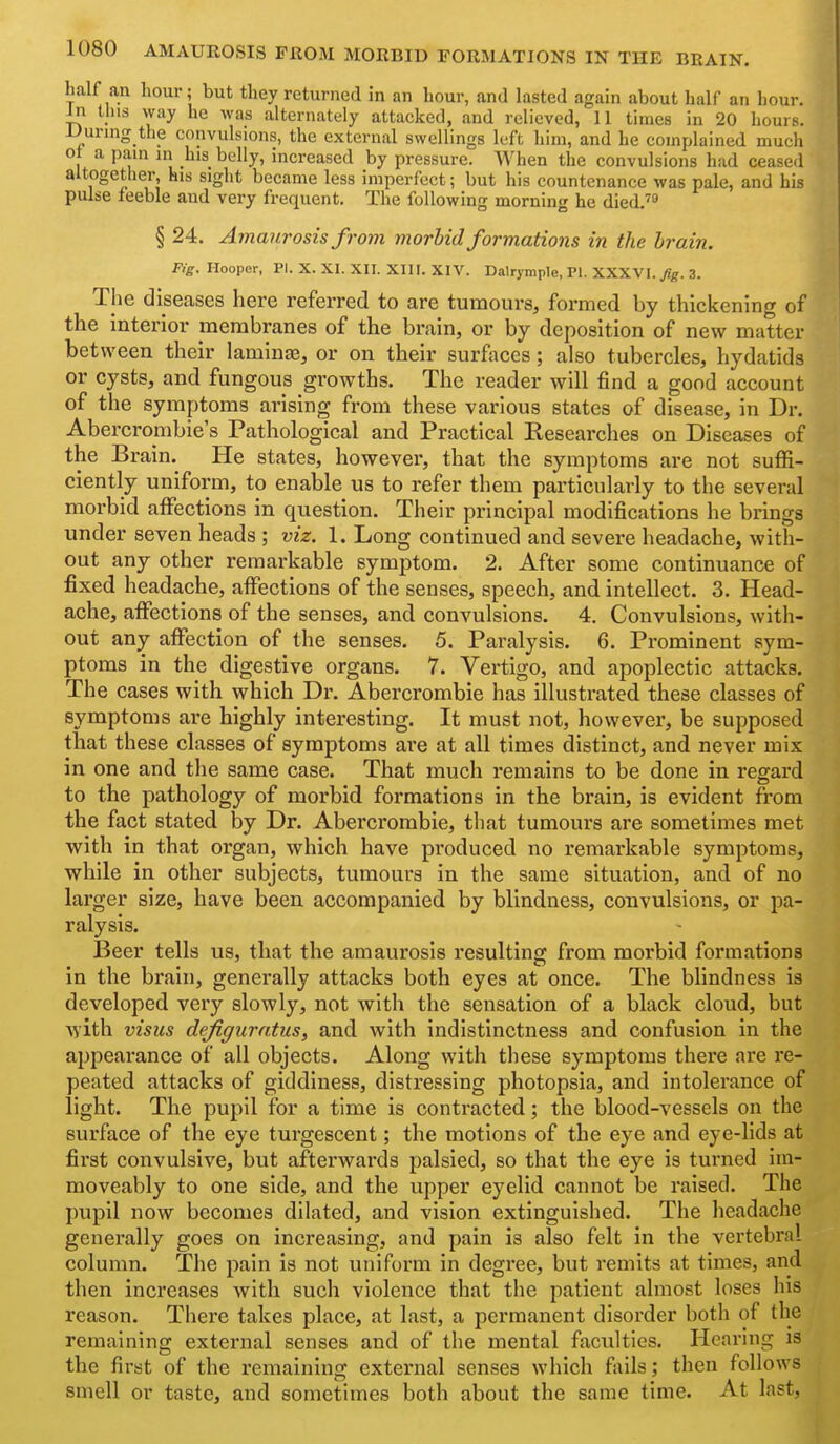 half an hour; but they returned in an hour, and lasted again about half an hour. Jn this vvay he was alternately attacked, and relieved, 11 times In 20 hours. lJuring the convulsions, the external swellings left him, and he complained much o| a pam in his belly, increased by pressure. When the convulsions had ceased altogether, his sight became less imperfect; but his countenance was pale, and his pulse feeble and very frequent. The following morning he died.''' § 24. Amaurosis from morhid formations in the hrain. Fig. Hooper, PI. X. XI. XII. XIII. XIV. Dalrymple, PI. XXXVI./g. 3. The diseases here referred to are tumours, formed by thickening of the interior membranes of the brain, or by deposition of new matter between their laminaj, or on their surfaces; also tubercles, hydatids or cysts, and fungous growths. The reader will find a good account of the symptoms arising from these various states of disease, in Dr. Abercrombie's Pathological and Practical Researches on Diseases of the Brain. He states, however, that the symptoms are not suffi- ciently uniform, to enable us to refer them particularly to the several morbid affections in question. Their principal modifications he brings under seven heads ; viz. 1. Long continued and severe headache, with- out any other remarkable symptom. 2. After some continuance of fixed headache, affections of the senses, speech, and intellect. 3. Head- ache, affections of the senses, and convulsions. 4, Convulsions, with- out any aflfection of the senses. 5. Paralysis. 6. Prominent sym- ptoms in the digestive organs. 7. Vertigo, and apoplectic attacks. The cases with which Dr. Abercrombie has illustrated these classes of symptoms are highly interesting. It must not, however, be supposed that these classes of symptoms are at all times distinct, and never mix in one and the same case. That much remains to be done in regard to the pathology of morbid formations in the brain, is evident from the fact stated by Dr. Abercrombie, that tumours are sometimes met with in that organ, which have produced no remarkable symptoms, while in other subjects, tumours in the same situation, and of no larger size, have been accompanied by blindness, convulsions, or pa- ralysis. Beer tells us, that the amaurosis resulting from morbid formations in the brain, generally attacks both eyes at once. The blindness is developed very slowly, not with the sensation of a black cloud, but with visus defiguratus, and with indistinctness and confusion in the appearance of all objects. Along with these symptoms there are re- peated attacks of giddiness, distressing photopsia, and intolerance of light. The pupil for a time is contracted; the blood-vessels on the surface of the eye turgescent; the motions of the eye and eye-lids at first convulsive, but afterwards palsied, so that the eye is turned ini- moveably to one side, and the upper eyelid cannot be raised. The pupil now becomes dilated, and vision extinguished. The headache generally goes on increasing, and pain is also felt in the vertebral column. The pain is not uniform in degree, but remits at times, and then increases with such violence that the patient almost loses his reason. There takes place, at last, a permanent disorder both of the remaining external senses and of the mental faculties. Hearing is the first of the remaining external senses which fails; then follows smell or taste, and sometimes both about the same time. At last,
