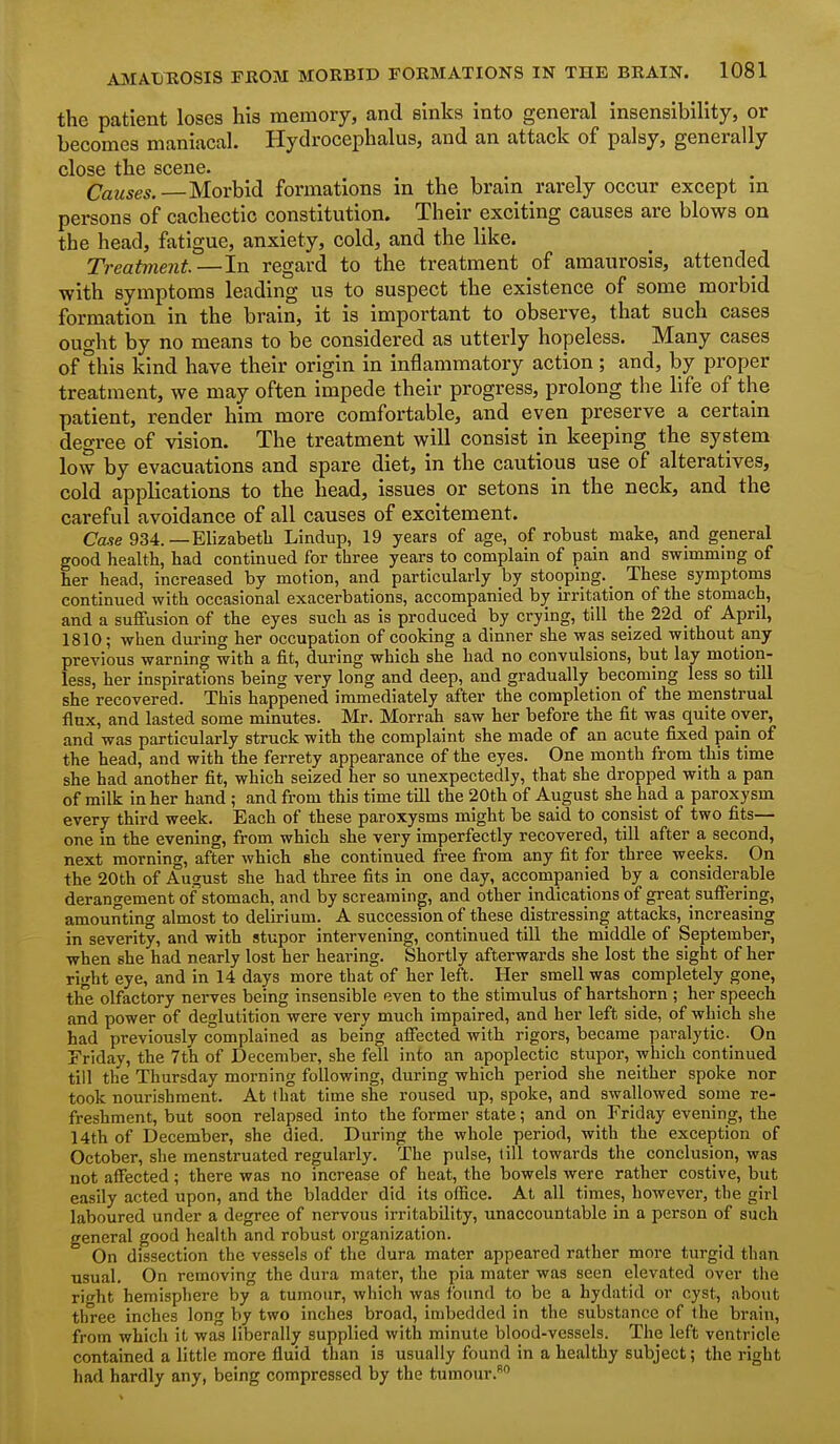 the patient loses his memory, and sinks into general insensibility, or becomes maniacal. Hydrocephalus, and an attack of palsy, generally close the scene. Causes. Morbid formations in the brain rarely occur except m persons of cachectic constitution. Their exciting causes are blows on the head, fatigue, anxiety, cold, and the like. Treatment.—In regard to the treatment of amaurosis, attended with symptoms leading us to suspect the existence of some morbid formation in the brain, it is important to observe, that such cases ought by no means to be considered as utterly hopeless. Many cases of Uiis kind have their origin in inflammatory action ; and, by proper treatment, we may often impede their progress, prolong the life of the patient, render him more comfortable, and even preserve a certain degree of vision. The treatment will consist in keeping the system low by evacuations and spare diet, in the cautious use of alteratives, cold applications to the head, issues or setons in the neck, and the careful avoidance of all causes of excitement. Ca.5e 934.—Elizabeth Lindup, 19 years of age, of robust make, and general good health, had continued for three years to complain of pain and swimming of her head, increased by motion, and particularly by stooping. _ These symptoms continued with occasional exacerbations, accompanied b^ irritation of the stomach, and a suffusion of the eyes such as is produced by crying, till the 22d of April, 1810; when during her occupation of cooking a dinner she was seized without any previous warning with a fit, during which she had no convulsions, but lay motion- less, her inspirations being very long and deep, and gradually becoming less so till she recovered. This happened immediately after the completion of the menstrual flux, and lasted some minutes. Mr. Morrah saw her before the fit was quite over, and was particularly struck with the complaint she made of an acute fixed pain of the head, and with the ferrety appearance of the eyes. One month from this time she had another fit, which seized her so unexpectedly, that she dropped with a pan of milk in her hand ; and from this time till the 20th of August she had a paroxysm every third week. Each of these paroxysms might be said to consist of two fits— one in the evening, from which she very imperfectly recovered, till after a second, next morning, after which she continued free from any fit for three weeks. On the 20th of August she had three fits in one day, accompanied by a considerable derangement of stomach, and by screaming, and other indications of great suffering, amounting almost to delirium. A succession of these distressing attacks, increasing in severity, and with stupor intervening, continued till the middle of September, when she had nearly lost her hearing. Shortly afterwards she lost the sight of her right eye, and in 14 days more that of her left. Her smell was completely gone, the olfactory nerves being insensible even to the stimulus of hartshorn ; her speech and power of deglutition were very much impaired, and her left side, of which she had previously complained as being affected with rigors, became paralytic. On Friday, the 7th of December, she fell into an apoplectic stupor, which continued till the Thursday morning following, during which period she neither spoke nor took nourishment. At that time she roused up, spoke, and swallowed some re- freshment, but soon relapsed into the former state; and on Friday evening, the 14th of December, she died. During the whole period, with the exception of October, she menstruated regularly. The pulse, till towards the conclusion, was not affected; there was no increase of heat, the bowels were rather costive, but easily acted upon, and the bladder did its office. At all times, however, the girl laboured under a degree of nervous irritability, unaccountable in a jDerson of such general good health and robust organization. On dissection the vessels of the dura mater appeared rather more turgid than usual. On removing the dura mater, the pia mater was seen elevated over the right hemisphere by a tumour, which was found to be a hydatid or cyst, about three inches long by two inches broad, imbedded in the substance of the brain, from which it was liberally supplied with minute blood-vessels. The left ventricle contained a little more fluid than is usually found in a healthy subject; the right had hardly any, being compressed by the tumour.
