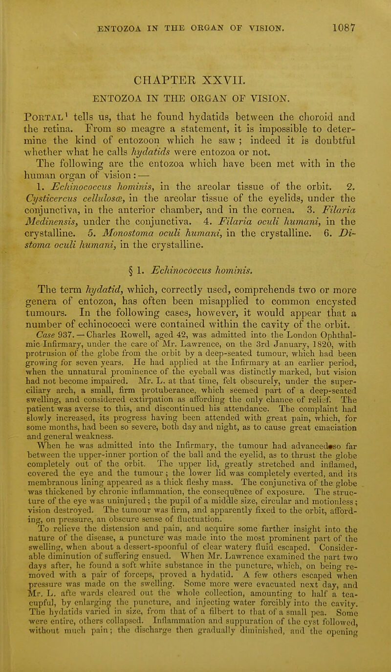 CHAPTEK XXVIL ENTOZOA m THE ORGAN OF VISION, Portal' tells us, that he found hydatids between the choroid and the retina. From so meagre a statement, it is impossible to deter- mine the kind of entozoon which he saw ; indeed it is doubtful whether what he calls hydatids were entozoa or not. The following are the entozoa which have been met with in the human organ of vision : — 1. Ecldnococcus hominis, in the areolar tissue of the orbit. 2. Cysticercus cellulosce, in the areolar tissue of the eyelids, under the conjunctiva, ia the anterior chamber, and in the cornea. 3. Filaria Medinensis, under the conjunctiva. 4. Filaria oculi humani, in the crystalline. 5. Monostoma oculi humani, in the crystalline. 6. Di~ stoma oculi humani, in the crystalline. § 1. Echinococcus hominis. The term hydatid, which, correctly used, comprehends two or more genera of entozoa, has often been misapplied to common encysted tumours. In the following cases, however, it would appear that a number of echinococci were contained within the cavity of the oi'bit. Case 937. — Charles Howell, aged 42, was admitted into the London Ophthal- mic Infirmary, under the care of Mr. Lawrence, on the 3rd January, 1820, with protrusion of the globe from the orbit by a deep-seated tumour, which had been growing for seven years. He had applied at the Infirmary at an earlier period, when the unnatural prominence of the eyeball was distinctly marked, but vision had not become impaired. Mr. L. at that time, felt obscurely, under the super- ciliary arch, a small, firm protuberance, which seemed part of a deep-seated swelling, and considered extirpation as affording the only chance of relief. The patient was averse to this, and discontinued his attendance. The complaint had slowly increased, its progress having been attended with great pain, which, for some months, had been so severe, both day and night, as to cause great emaciation and general weakness- When he was admitted into the Infirmary, the tumour had advanced»so far between the upper-inner portion of the ball and the eyelid, as to thrust the globe completely out of the orbit. The upper lid, greatly stretched and inflamed, covered the eye and the tumour; the lower lid was completely everted, and i(s membranous lining appeared as a thick fleshy mass. The conjunctiva of the globe was thickened by chronic inflammation, the consequence of exposure. The struc- ture of the eye was uninjured; the pupil of a middle size, circular and motionless; vision destroyed. The tumour was firm, and apparently fixed to the orbit, afford- ing, on pressure, an obscure sense of fluctuation. To relieve the distension and pain, and acquire some farther insight into the nature of the disease, a puncture was made into the most prominent part of the swelling, when about a dessert-spoonful of clear watery fluid escaped. Consider- able diminution of suffering ensued. When Mr. Lawrence examined the part two days after, he found a soft white substance in the puncture, which, on being re- moved with a pair of forceps, proved a hydatid, A few others escaped when pressure was made on the swelling. Some more were evacuated next day, and Mr. L. afte wards cleared out the whole collection, amounting to half a tea- cupful, by enlarging the puncture, and injecting water forcibly into the cavity. The hydatids varied in size, from that of a filbert to that of a small pea. Some were entire, others collapsed. Inflammation and suppuration of the cyst followed, without much pain; the discharge then gradually diminished, and the opening