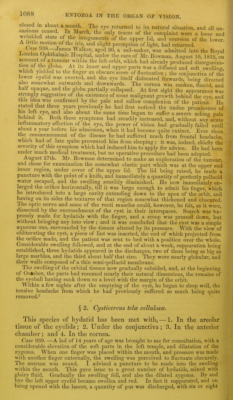 closed in about a month. The eye returned to its natural situation, and all un- easiness ceased. In March, the only traces of the complaint were a loose and wrinkled state of the integuments of the upper lid, and eversion of the lower A Mtle motion of the iris, and slight perception of light, had returned. Case 938 —James Walker, aged 20, a sail-maker, was admitted into the Royal I^ondon Ophthalmic Hospital, under Ihe care of Mr. Bowman, August 10, 18.52, on account of a tumour witliin the left orbit, which had already produced disorganiza- tion ot the globe. At its inner and upper parts was a dilTused and soft swelling, winch yielded to the finger an obscure sense of fluctuation ; the coniunctiva of the lower eyehd was everted, and the eye itself dislocated forwards, being directed also somewhat outwards and downwards. The cornea was sunken, flaccid, and half opaque, and the globe partially collapsed. At first sight the appearance was strongly suggestive of the existence of some malignant growth behind the eye and this idea was confirmed by the pale and sallow complexion of the patient He stated that three years previously he had first noticed the undue prominence of bis left eye, and also about the same time began to suffer a severe aching pain behind it. Both these symptoms had steadily increased, and, without any acute inflammatory affection of the eye, the power of vision had gradually failed until about a year before his admission, when it had become quite extinct. Ever since the commencement of the disease he had suffered much from frontal headache, which had of late quite prevented him from sleeping ; it was, indeed, chiefly the severity of this symptom which had induced him to apply for advice. He had been under much medical treatment, but no operative procedure had been adopted. August 27th. Mr. Bowman determined to make an exploration of the tumour, and chose for examination the somewhat elastic part which was at the upper and inner region, under cover of the upper lid. The lid being raised, he made a puncture with the point of a knife, and immediately a quantity of perfectly pellucid water escaped, and the swelling sensibly diminished. He now immediately en- larged the orifice horizontally, till it was large enough to admit his finger, which he introduced into a large cavity extending down to the apex of the orbit, and having on its sides the textures of that region somewhat thickened and obscured. The optic nerve and some of the recti muscles could, however, be felt, as it were, dissected by the encroachment of the cyst in their interspaces. Search was Ex- pressly made for hydatids with the finger, and a scoop was pressed down, but without bringing any into view ; and it was concluded that the cyst was a simple aqueous one, surrounded by the tissues altered by its pressure. With the view of obliterating the cyst, a piece of lint was inserted, the end of which projected from the orifice made, and the patient was sent to bed with a poultice over the whole. Considerable swelling followed, and at the end of about a week, suppuration being established, three hydatids appeared in the discharges, two of them being as big as large marbles, and the third about half that size. They were nearly globular, and their walls composed of a thin semi-pellucid membrane. The swelling of the orbital tissues now gradually subsided, and, at the beginning of October, the parts had resumed nearly their natural dimensions, the remains of the eyeball having sunk down to a level with the margin of the orbit. Within a few nights after the emptying of the cyst, he began to sleep well, the tensive headache from which he had previously suffered so much being quite removed.*^ § 2. Cysticercus tela cellulosoe. This species of hydatid has been met with, — 1. In the areolar tissue of the eyelids; 2. Under the conjunctiva; 3. In the anterior chamber ; and 4. In the cornea. Case 939. —A lad of 14 years of age was brought to me for consultation, with a considerable elevation of the soft parts in the left temple, and dilatation of the zygoma. When one finger was placed within the mouth, and pressure was made with another finger externally, the swelling was perceived to fluctuate obscurely. The antrum was sound. I advised a puncture to be made into the swelling within the mouth. This gave issue to a great number of hydatids, mixed with glairy fluid. Gradually the swelling fell, and also the dilated zygoma. By and bye the left upper eyelid became swollen and red. In fact it suppurated, and on being opened with the lancet, a quantity of pus was discharged, with six or eight