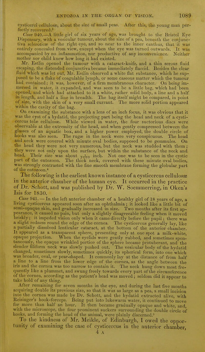 cysticerci cellulosiB, about the size of small peas. Aftei* this, the youug man per- fectly recovered.' Case 940.—A little girl of six years of age, was brought to the Bristol Eye Dispensary, with a vesicular tumour, about the size of a pea, benenth the conjunc- tiva scleroticfe of the right eye, and so near to the inner cantims, that it was entirely concealed from view, except when the eye was turned outwards. It was accompanied by no inflammation, nor productive of any inconvenience. Neither mother nor child knew how long it had existed. Mr. Estlin opened the tumour with a cataract-knife, and a thin serous fluid escaping, the distended conjunctiva became immediately flaccid. Besides the clear fluid which was let out, Mr. Estlin observed a white flat substance, which he sup- posed to be a flake of coagulable lymph, or some caseous matter which the tumour had contained; it was, however, of a firm membranous character. On being im- mersed in water, it expanded, and was seen to be a little bag, which had been opened, and which had attached to it a white, rather solid body, a line and a half in length, and half a line in breadth. The bag itself might be compared, in point of size, with the skin of a very small currant. The more solid portion appeared within the cavity of the bag. On examining the substance with a lens of an inch focus, it was obvious that it was the cyst of a hydatid, the projecting part being the head and neck of a cysti- cercus telae celluIosEE. While viewed in water, the four suctorious discs were observable at the extremity of the head, and when gently comjjressed between the glasses of an aquatic box, and a higher power employed, the double circle of hooks was also seen. The rugae in the neck were very conspicuous. The head and neck were covered with minute oval bodies, supposed to be gemmules. On the head they were not very numerous, but the neck was studded with them; they were not only upon the surface, but within the substance of the neck and head. Their size was about 5 ^Vo^ inch- Not one was to be seen in the cystic part of the entozoon. The thick neck, covered with these minute oval bodies, was strongly contrasted with the fine smooth membrane forming the globular part of the entozoon.* The following is the earliest known instance of a cysticercus cellulosse in the anterior chamber of the human eye. It occurred in the practice of Dr. Schott, and was published by Dr. W. Soemmerring, in Oken's Isis for 1830. Case 941. — In the left anterior chamber of a healthy girl of 18 years of age, a living cysticercus appeared soon after an ophthalmia; it looked like a little bit of semi-opaque skin, and gradually increased in size. Two months after its first ap- pearance, it caused no pain, but only a slightly disagreeable feeling when it moved briskly; it impeded vision only when it came directly before the pupil; there was a slight redness round the edge of the cornea. The cysticercus generally lay, like a partially dissolved lenticular cataract, at the bottom of the anterior chamber. It appeared as a transparent sphere, presenting only at one spot a milk-white, opaque projection. When the eyelids were gently rubbed, and sometimes spon- taneously, the opaque wrinkled portion of the sphere became protuberant, and the slender filiform neck was slowly pushed out. The vesicular body of the hydatid changed, sometimes slowly, sometimes quickly, its spherical form, into one which was broader, oval, or pear-shaped. It commonly lay at the distance of from half a, line to a line from the lower edge of the cornea, as the angle between the iris and the cornea was too narrow to contain it. The neck hung down most fre- quently like a plummet, and swung freely towards every part of the circumference of the cornea, according as the patient's head was moved; seldom did it appear- to take hold of any thing. After remaining for seven months in the eye, and during the last five months acquiring double its previous size, so that it was as large as a pea, a small incision into the cornea was made by Dr. Schott, and the hydatid extracted alive, with Reisinger's hook-forceps. Being put into lukewarm water, it continued to move for more than half an hour. It then became gradually opaque and white, and with the microscope, the four prominent suckers surrounding the double circle of hooks, and forming the head of the animal, were plainly discerned.^ To the kindness of Mr. Meikle, of Edinburgh, I owed the oppor- tunity of examining the case of cysticercus in the anterior chamber 4 A