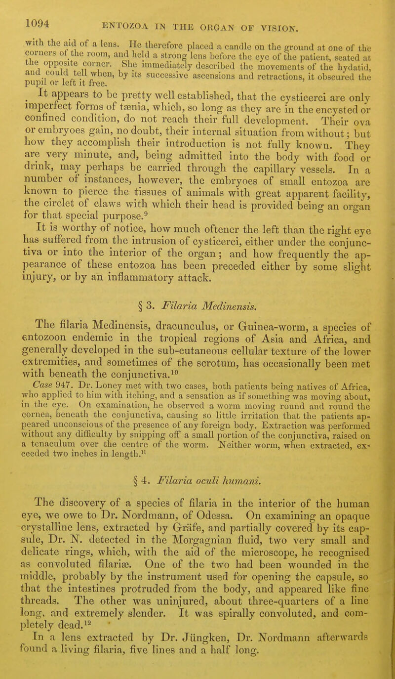With the aid of a lens. He therefore placed a candle on the ground at one of the corners of the room, and held a strong lens before the eye of the patient, seated at the opposite corner. She immediately described the movements of the hydatid, ana could tell when, by its successive ascensions and retractions, it obscured the pupil or left It free. ^ It appears to be pretty well established, that the cysticerci are only imperfect forms of ta3nia, vi^hich, so long as they are in the encysted or confined condition, do not reach their full development. Their ova or embryoes gain, no doubt, their internal situation from without; but how they accomplish their introduction is not fully known. They are very minute, and, being admitted into the body with food or drink, may perhaps be carried through the capillary vessels. In a number of instances, however, the embryoes of small entozoa are known to pierce the tissues of animals with great apparent facility, the circlet of claws with which their head is provided being an oro-an for that special purpose.^ * It is worthy of notice, how much oftener the left than the right eye has suffered from the intrusion of cysticerci, either under the conjunc- tiva or into the interior of the organ ; and how frequently the ap- pearance of these entozoa has been preceded either by some slight injury, or by an inflammatory attack. § 3. Filaria Medinensis. The filaria Medinensis, dracunculus, or Guinea-worm, a species of entozoon endemic in the tropical regions of Asia and Africa, and generally developed in the sub-cutaneous cellular texture of the lower extremities, and sometimes of the scrotum, has occasionally been met with beneath the conjunctiva.i° Case 947. Dr. Loney met with two cases, both patients being natives of Africa, who applied to him with itching, and a sensation as if something was moving about, in the eye. On examination, he observed a worm moving round and round the cornea, beneath the conjunctiva, causing so little irritation that the patients ap- peared unconscious of the presence of any foreign body. Extraction was performed without any dithculty by snipping off a small portion of the conjunctiva, raised on a tenaculuni over the centre of the worm. Neither worm, when extracted, ex- ceeded two inches in length. § 4. Filaria oculi humani. The discovery of a species of filaria in the interior of the human eye, we owe to Dr. Nordmann, of Odessa. On examining an opaque crystalline lens, extracted by Grafe, and partially covered by its cap- sule. Dr. N. detected in the Morgagnian fluid, two very small and delicate rings, which, with the aid of the microscope, he recognised as convoluted filariaa. One of the two had been wounded in the middle, probably by the instrument used for opening the capsule, so that the intestines protruded from the body, and appeared like fine threads. The other was uninjured, about three-quarters of a line long, and extremely slender. It was spirally convoluted, and com- pletely dead.^2 In a lens extracted by Dr. Jiingken, Dr. Nordmann afterwards found a living filaria, five lines and a half long.