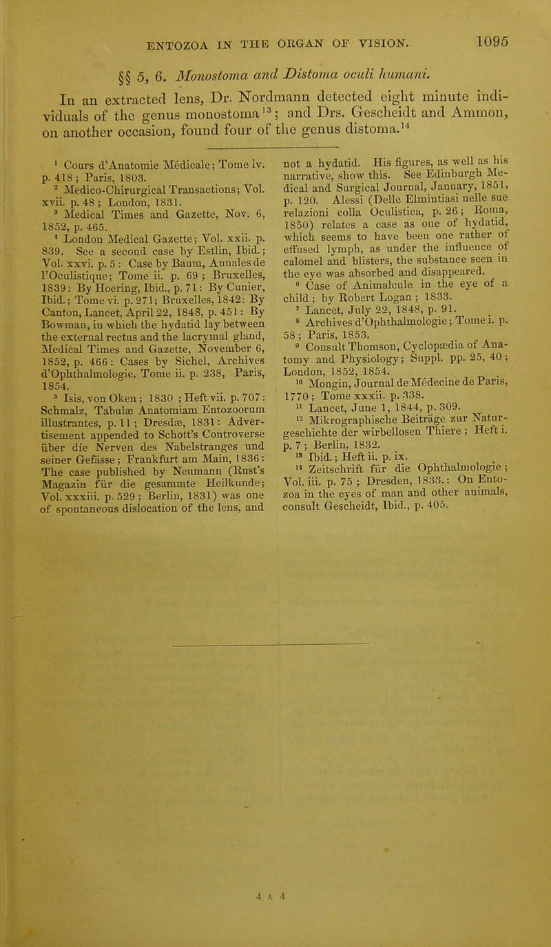 §§ 5, 6. Monostoma and Distoma oculi humani. In an extracted lens. Dr. Nordmann detected eight minute indi- viduals of the genus monostoma'^; and Drs. Gescheidt and Ammon, on another occasion, found four of the genus distoma.''' ' Cours d'Anatomie Mcdicale; Tome iv. p. 418 ; Paris, 1803. - Medico-Chlrurgical Transactions; Vol. xvii. p. 48 ; London, 1831. * Medical Times and Gazette, Nov. 6, 1852, p. 465. • London Medical Gazette; Vol. xxii. p. 839. See a second case by Estlin, Ibid.; Vol. xxvi. p. 5 : Case by Baura, Annales de rOculistique; Tome ii. p. 69 ; Bruxelles, 1839: By Hoering, Ibid., p. 71: By Cunier, Ibid.; Tomevi. p. 271; Bruxelles, 1842: By Canton, Lancet, April 22, 1848, p. 451: By Bowman, in which the hydatid lay between the external rectus and the lacrymal gland. Medical Times and Gazette, November 6, 1852, p. 466: Cases by Sichel, Archives d'Ophthalmologie, Tome ii. p. 238, Paris, 1854. = Isis, von Oken ; 1830 ; Heft vii. p. 707: Schmalz, Tabulaj Anatomiam Entozoorum illustrantes, p. 11; DresdEe, 1831: Adver- tisement appended to Schott's Controverse iiber die Nerven des Nabelstranges und seiner Gefasse ; Frankfurt am Main, 1836 : The case published by Neumann (Rust's Magazin fiir die gesammte Heilkunde; Vol. xxxiii. p. 529 ; Berlin, 1831) was one of spontaneous dislocation of the lens, and not a hydatid. His figures, as well as his narrative, show this. See Edinburgh Me- dical and Surgical Journal, January, 1851, p. 120. Alessi (Delle Elmintiasi nelle sue relazioni coUa Oculistica, p. 26; Roma, 1850) relates a case as oue of hydatid,^ which seems to have been one rather of effused lymph, as under the influence of calomel and blisters, the substance seen in the eye was absorbed and disappeared. « Case of Animalcule in the eye of a child ; by Robert Logan ; 1833. ' Lancet, July 22, 1848, p. 91. 8 Archives d'Ophthalmologie; Tome i. p. 58 ; Paris, 1853. ° Consult Thomson, Cyclopajdia of Ana- tomy and Physiology; Suppl. pp. 25, 40; London, 1852, 1854. > Mongin, Journal de Medecine de Paris, 1770; Tome xxxii. p. 338. Lancet, June 1, 1844, p. 309. Mikrographische Beitriige zur Natur- geschichte der wirbellosen Thiere ; Heft i. p. 7 ; Berlin, 1832. i» Ibid.; Heft ii. p. ix. Zeitschrift fiir die Ophthalmologic ; Vol. iii. p. 75 ; Dresden, 1833.: On Ento- zoa in the eyes of man and other animals, consult Gescheidt, Ibid., p. 405.