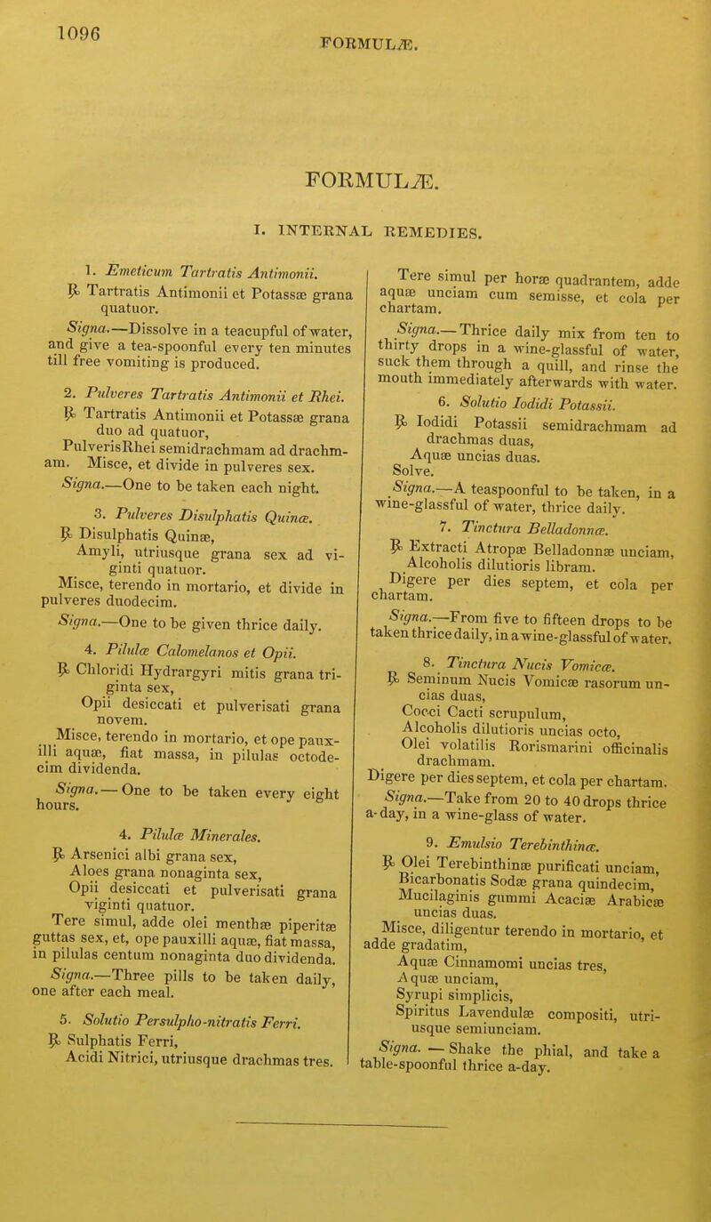 FORMULAE. FORMULA. I. INTERNAL REMEDIES. 1. Emeticwn Tartmtis Antiwonii. p. Tartratis Antimonii et Potassae grana quatuor. Signa—Dissolve in a teacupful of water, a.Tid give a tea-spoonful every ten minutes till free vomiting is produced, 2. Pulvcres Tartratis Antimonii et Rhei. P Tartratis Antimonii et Potassae grana duo ad quatuor, PulverisRhei semidrachmam ad drachm- am. Misce, et divide in pulveres sex. Signa—One to be taken each night. 3. Pulveres Disulphatis Quince. P Disulphatis Quinae, Amyli, utriusque grana sex ad vi- ginti quatuor. Misce, terendo in mortario, et divide in pulveres duodecim. Signa.—One to be given thrice daily. 4. PilulcB Calomelanos et Opii. 9= Chloridi Hydrargyri mitis grana tri- ginta sex, Opii desiccati et pulverisati grana novem. Misce, terendo in mortario, et ope paux- illi aquai, fiat massa, in pilulas octode- cim dividenda. Signa.— One to be taken every eight hours. ^ ^ 4. Pilulce Minerales. 9> Arsenici aibi grana sex, Aloes grana nonaginta sex, Opii desiccati et pulverisati grana viginti quatuor. Tere simul, adde olei menthas piperitse guttas sex, et, ope pauxilli aquae, fiat massa, in pilulas centum nonaginta duo dividenda! Signa.—Three pills to be taken daily, one after each meal. 5. Solutio Persulplio-nitratis Ferri. 9> Sulphatis Ferri, Acidi Nitrici, utriusque drachmas tres. Tere simul per horae quadrantem, adde aquae unciam cum semisse, et cola per chartam. *^ %na._ Thrice daily mix from ten to thirty drops m a wine-glassful of water, suck them through a quill, and rinse the mouth immediately afterwards with water. 6. Solutio lodidi Potassii. P> lodidi Potassii semidrachmam ad drachmas duas, Aquae uncias duas. Solve. Signa.—A. teaspoonful to be taken, in a wme-glassful of water, thrice daily. 7. Tinctura Belladonna. 9= Extracti Atropae Belladonnae unciam, Alcoholis dilutions libram. Digere per dies septem, et cola per chartam. Signa.—Yrom five to fifteen drops to be taken thrice daily, in a wine-glassful of water. 8. Tinctura Nucis Vomicce. P> Seminum Nucis Vomicae rasorum un- cias duas, Cocci Cacti scrupulum, Alcoholis dilutioris uncias octo, Olei volatilis Rorismarini officinalis drachm am. Digere per dies septem, et cola per chartam. %na.—Take from 20 to 40 drops thrice a-day, in a wine-glass of water. 9. Emulsio Terebinthince. ]^ Olei Terebinthinae purificati unciam, Bicarbonatis Sodae grana quindecim, Mucilaginis gummi Acacise Arabic's uncias duas. Misce, diligentur terendo in mortario, et adde gradatim. Aquae Cinnamomi uncias tres, Aquae unciam, Syrupi simplicis, Spiritus Lavendulae compositi, utri- usque semiunciam. Signa. ~ Shake the phial, and take a table-spoonful thrice a-day.