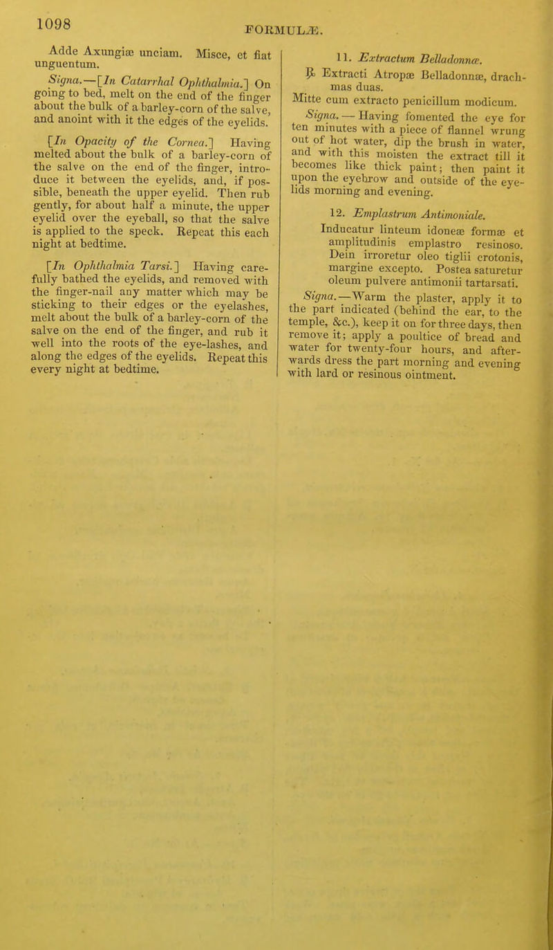 FORMULAE. Adde Axungiae unciam. Misce, et fiat unguentum. Signa.—lln Catarrhal Ophthalmia.'] On going to bed, melt on the end of the finger about the bulk of a barley-corn of the salve, and anoint with it the edges of the eyelids. [In Opacity of the Cornea.'] Having melted about the bulk of a barley-corn of the salve on the end of the finger, intro- duce it between the eyelids, and, if pos- sible, beneath the upper eyelid. Then rub gently, for about half a minute, the upper eyelid over the eyeball, so that the salve is applied to the speck. Repeat this each night at bedtime. [/n Ophthalmia Tarsi.] Having care- fully bathed the eyelids, and removed with the finger-nail any matter which may be sticking to their edges or the eyelashes, melt about the bulk of a barley-corn of the salve on the end of the finger, and rub it well into the roots of the eye-lashes, and along the edges of the eyelids. Repeat this every night at bedtime. 11. Extractum Belladonna;. p. Extract! Atropte Belladonna:, drach- mas duas. Mitte cum extracto penicillum modicum. Signa. — Having fomented the eye for ten minutes with a piece of flannel wrung out of hot water, dip the brush in water, and with this moisten the extract till it becomes like thick paint; then paint it upon the eyebrow and outside of the eye- lids morning and evening. 12. Emplastrum Antimoiiiale. Inducatur linteum idonese forma; et amplitudinis emplastro rcsinoso. Dein irroretur oleo tiglii crotonis, margine excepto. Postea saturetur oleum pulvere antimonii tartarsati. Signa.—^V&rm the plaster, apply it to the part indicated (behind the ear, to the temple, &c.), keep it on for three days, then remove it; apply a poultice of bread and water for twenty-four hours, and after- wards dress the part morning and evening with lard or resinous ointment.
