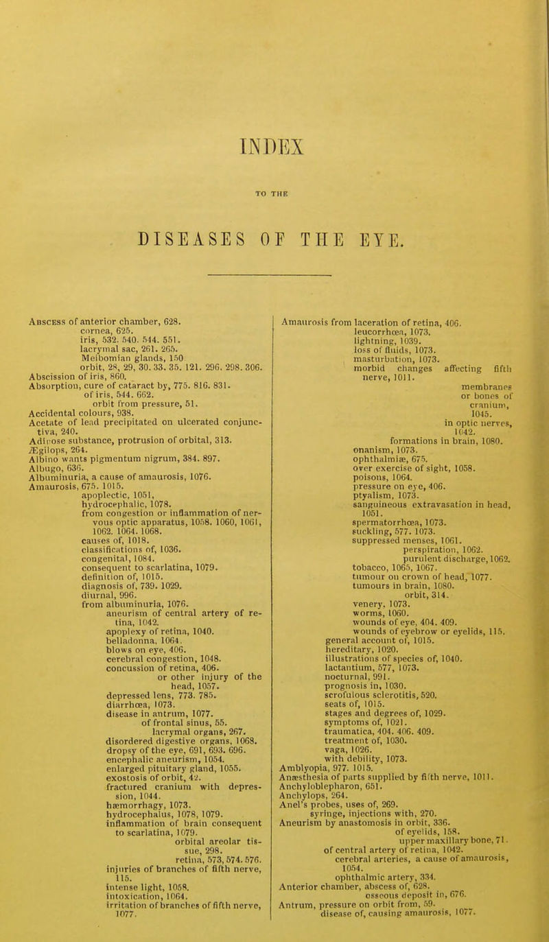 TO THE DISEASES OF THE EYE. Abscess of anterior chamber, 628. ccirnea, 655. iris, 532. .540. .514. 551. lacrymal sac, 261. 265. Meibomian glands, 1.50 orbit, 28, 29, 30. 33. 35. 121. 296. 298. 306. Abscission of iris, 860. Absorption, cure of cataract by, 775. 816. 831. of iris, .544. 662. orbit I'rom pressure, 51. Accidental colours, 938. Acetate of lead precipitated on ulcerated conjunc- tiva, 240. Adipose substance, protrusion of orbital, 313. jEgilops, 264. Albino wants pigmentum nigrum, 384. 897. Albugo, 636. Albuminuria, a cause of amaurosis, 1076. Amaurosis, 675. 1015. apoplectic, 1051, hydrocephalic, 1078. from congestion or inflammation of ner- vous optic apparatus, 1058. 1060, lOCI, 1062. 1064. 1068. causes of, 1018. classifications of, 1036. congenital, 1084. consequent to scarlatina, 1079. definition of, 1015. diagnosis of, 739. 1029. diurnal, 996. from albuminuria, 1076. aneurism of central artery of re- tina, 1042. apoplexy of retina, 1040. belladonna, 1064. blows on eye, 406. cerebral congestion, 1048. concussion of retina, 406. or other injury of the head, 1057. depressed lens, 773. 785. diarrhoea, 1073. disease in antrum, 1077. of frontal sinus, 55. lacrymal organs, 267. disordered digestive organs, 1068. dropsy of the eye, 691, 693. 096. encephalic aneurism, 1054. enlarged pituitary gland, 1055. exostosis of orbit, 4i. fractured cranium with depres- sion, 1044. hsemorrhagy, 1073. hydrocephalus, 1078, 1079. inflammation of brain consequent to scarlatina, 1079. orbital areolar tis- sue, 298. retina, 573,574.576. injuries of branches of fifth nerve, 115. intense light, 1058. intoxication, 1064. irritation of branches of fifth nerve, 1077. Amaurosis from laceration of retina, 406. leucorrhcea, 1073. lightning, 1039. loss of fluids, 1073. masturbation, 1073. morbid changes affecting fifth nerve, 1011. membranes or bones of cranium, 1045. in optic nerves, 1042. formations in brain, 1080. onanism, 1073. ophthalmias, 675. over exercise of sight, 1058. poisons, 1064. pressure on eye, 406. ptyalism, 1073. sanguineous extravasation in head, 1051. spermatorrhoea, 1073. suckling, .577. 1073. suppressed menses, 1061. perspiration, 1062. purulent discharge, 1062. tobacco, 1065, 1067. tumour on crown of head, 1077. tumours in brain, 1080. orbit, 314. venery. 1073. worms, 1060. wounds of eye, 404. 409. wounds of eyebrow or ej'elids, 115. general account of, 1015. hereditary, 1020. illustrations of species of, 1040. lactantium, 577, 1073. nocturnal, 991. prognosis in, 1030. scrofulous sclerotitis, 520. seats of, 1015. stages and degrees of, 1029. symptoms of, 1021. traumatica, 404. 406. 409. treatment of, 1030. vaga, 1026. with debilitv, 1073. Amblyopia, 977. 1015.' Anaesthesia of parts supplied by fifth nerve, 1011. Anchyloblcpharon, 051. Anchylops, 204. Anel's probes, uses of, 269. syringe, injections with, 270. Aneurism by anastomosis in orbit, 336. of eyelids, 158. upper tnaxill.ary bone, 71 • of central artery of retina, 1042. cerebral arteries, a cause of amaurosis, 10.54. ophthalmic artery, .3.'?4. Anterior chamber, abscess of, 028. osseous deposit in, 076. Antrum, pressure on orbit from, .59. disease of, causing amaurosis, 1077.