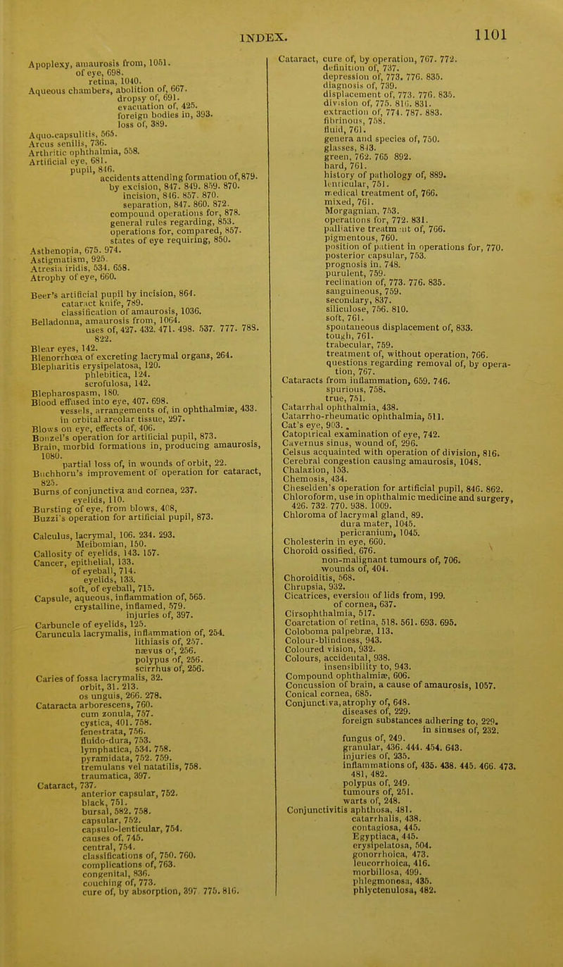 Apoplexy, amaurosis from, 1051. of eye, C38. retina, 1040. Aqueous chambers, abolition of, 667. dropsy of, 691. evacuation of, 425. foreign bodies in, 393. loss of, 389. Aquo.capsuUtis, 565. .Vrcus senilis, 7.')6. Arthritic ophthalmia, 558. Artiticial eye, 681. pupil, 8Jfi. accidents attending formation of, 879. by excision, 8-17. 849. 859. 870. incision, 816. 857. 870. separation, 847. 860. 872. compound operations for, 878. general rules regarding, 853. operations for, compared, 857. states of eye requiring, 850. Asthenopia, 675. 974. Astigmatism, 925. Atresia iridis, 534. 658. Atrophy of eye, 660. Beer's artificial pupil by incision, 864. catar:ict knife, 789. classification of amaurosis, 1036. Belladonna, amaurosis from, 1064. usesof,427. 432. 471. 498. 537. 777 . 783. 822. Blear eyes, 142. Blenorrhoja of excreting lacrymal organs, 264. Blepharitis erysipelatosa, 120. phlebitica, 124. scrofulosa, 142. Blepharospasm, 180. Blood effused into eye, 407. 698. vessels, arrangements of, in ophthalmise, 433. in orbital areolar tissue, 297. Blows on eye, effects of, 406. Boiizel's operation for artificial pupil, 873. Brain, morbid formations in, producing amaurosis, 1080. partial loss of, in wounds of orbit, 22. Biichhoru's improvement of operation for cataract, 825. Burns of conjunctiva and cornea, 237. eyelids, 110. Bursting of eye, from blows, 408, Buzzi's operation for artificial pupil, 873. Calculus, lacrymal, 106. 234. 293. Meibomian, 150. Callosity of eyelids, 143. 157. Cancer, epithelial, 133. of eyeball, 714. eyelids, 133. soft, of eyeball, 715. Capsule, aqueous, inflammation of, 565. crystalline, inflamed, .579. injuries of, 397. Carbuncle of eyelids, 125. Caruncula lacrymalis, inflammation of, 254. lithiasis of, 257. naevus of, 256. polypus of, 256. scirrhus of, 256. Caries of fossa lacrymalis, 32. orbit, 31. 213. OS unguis, 266. 278. Cataracta arborescens, 760. cum zonula, 7.57. cystica, 401. 758. fenestrata, 7-56. fliddo-dura, 753. lymphatica, 534. 758. pyramidata, 752. 759. tremulans vel natatilis, 768. traumatica, 397. Cataract, 737. anterior capsular, 752. black, 751. bursal, 582. 758. capsular, 7.52. capsulo-lenticular, 754. causes of, 745. ccntrfll 754. classifications of, 750. 760. complications of, 763. congenital, 836. couching of, 773. cure of, by absorption, 397 776.816. Cataract, cure of, by operation, 767. 772. definition of, 737. depression of, 773. 776. 835. diagnosis of, 739. displacement of, 773. 776. 835. division of, 775. 81(i. 831. extraction of, 774. 787. 883. fibrinous, 7r)8. fluid, 701. genera and species of, 750. glasses, 813. green, 762. 765 892. hard, 701. history of pathology of, 889. U nlicular, 751. medical treatment of, 766. mixed, 761. Morgagnian, 753. oi)erations for, 772. 831. palliative treatm iit of, 766. pigmentous, 760. position of patient in operations for, 770. posterior capsular, 7-53. prognosis in. 748. purulent, 759. reclination of, 773. 776. 835. sanguineous, 759. secondary,837. siliculose, 756. 810. soft, 701. spoiitaueous displacement of, 833. tough, 761. trabecular, 759. treatment of, without operation, 766. questions regarding removal of, by opera- tion, 707. Cataracts from inflammation, 659. 746. spurious, 758. true, 751. Catarrhal ophthalmia, 438. Catarrho-rheumalic ophthalmia, 511. Cat's eye, 903.. Catoplrical examination of eye, 742. Cavetnus sinus, wound of, 296. Ceisus acquainted with operation of division, 816. Cerebral congestion causing amaurosis, 1048. Chalazion, 153. Chemosis, 434. Cheseiden's operation for artificial pupil, 846. 862. Chloroform, use in ophthalmic medicine and surgerv 426. 732.770. 938.1009. Chloroma of lacrymal gland, 89. dura mater, 1045. pericranium, 1045. Cholesterin in eye, 660. Choroid ossified, 676. non-malignant tumours of, 706. wounds of, 404. Choroiditis, .568. Chrupsia, 932. Cicatrices, eversiou of lids from, 199. of cornea, 637. Cirsophthalmia, 517. Coarctation of retina, 518. 561. 693. 695. Coloboma palpebric, 113. Colour-blindness, 943. Coloured vision, 932. Colours, accidental, 938. insensibility to, 943. Compound ophthaimiiB, 606. Concussion of brain, a cause of amaurosis, 1057. Conical cornea, 685. Conjunctiva, atrophy of, 648. diseases of, 229. foreign substances adhering to, 229. in sinuses of, 232. fungus of, 249. granular, 436. 444. 454. 643. Injuries of, 235. inflammations of, 435. 438. 445. 406. 473. 481, 482. polypus of, 249. tumours of, 251. warts of, 248. Conjunctivitis aphthosa, 481. catarrhalis, 438. contagiosa, 445. Egyptiaca, 445. erysipelatosa, 504. gonorrhoica, 473. leucorrhoica, 416. morbillosa, 499. phlcgmonosa, 435. phlyctenulosa, 482.