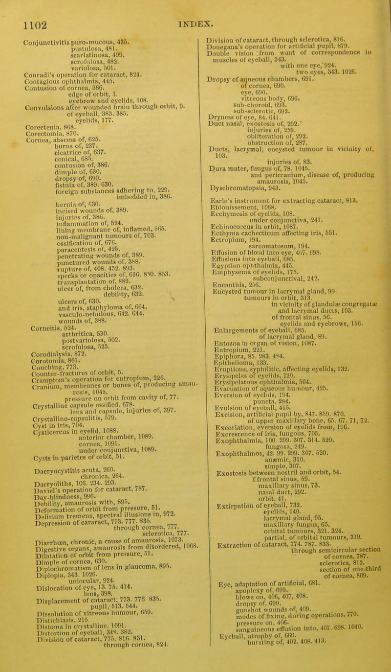 Conjunctivitis puro-mucous, 435. puEtulosa, 481. scarlatinosa, 499. Bcrofiilosa, 482. variolosa, .'lOI. Conradi's operation for cataract, 824. Contagious ophtliiilmia, 44.5. Contusion ol' cornea, 38G. edge of orbit, I. eyebrow and eyelids, 108. Convulsions after wounded brain through orbit, 9. of eyeball, 383. 385. eyelids, 177. Corectenia, 8G8. Corectoinia, H70. Cornea, abscess of, 625. burns of, 237. cicatrice of, 637. conical, G85. contusion of, 38G. dimple of, G30. dropsy of, 690. fistula of, 389. 630. foreign substances adhering to, 229. imbedded in, 386. hernia of, (130. incised wounds of, 389. injuries of, 3SG. inflammation of, 524. lining membrane of, inflamed, .565. non-malignant tumours of, 703. ossification of, G7G. paracentesis of, 425. penetrating wounds of, 389. punctured wounds of, 3H8. rupture of, 408. 4.52. 893. specks or opacities of, 636. 850. 8-53. transplantation of, 882. ulcer of, from cholera, 632. debility, 632. ulcers of, fi30. and iris, staphyloma of, 6G4. vasculo-nebulous, 642. 644. wounds of, 388. Corneitis, 524. arthritica, 530. postvariolosa, 502. scrofulosa, 525. Corodialysis, 872. Corotomia, 861. Couching, 773. . Counter-fractures of orbit, .). Cramptnm's operation for cntropuim, 226. Cranium, membr.ines or bones of, producing am-m- rosis, 1045. pressure on orbit from cavity of, 77. Crystalline capsule ossified, 678. lens and capsule, injuries of, 397. Crystallino-capsulitis, -579. Cyst in iris, 704. Cysticercus in eyelid, 1088. anterior chamber, 1089. cornea. 1091. under conjunctiva, 1089. Cysts in parietes of orbit, 51. Dacryocystitis acuta, 260. chronica, 264. Dacryoliths, 106. 234. 293. Daviel's operation for cataract, 787. Day-blindness, 990. Debility, amaurosis with, 895, Deformation of orbit from pressure, 51. Delirium tremens, spectral iMusions in, 97.i. Depression of cararact, 773. 777. 835. through cornea, 77/. sclerotica, 777. Diarrhoea, chronic, a ciuse of amaurosis, 1073. Digestive organs amaurosis from disordered, 106B. Dilat.ition of orbit from pressure, 51. Dimple of cornea, 630. Diplochromiitism of lens in glaucoma, 89.J. Diplopia, 343. 102G. uniocul.ar, 924. Dislocation of eye, 13. 75. 414. lens, 398. Displacement of cataract, 773. 77G 835. pupil, 513. .544. Dissolution of vitreous humour, 659. Distichi.isis, 215. Distoma in crystalline, 1091. Distortion of eyeball, 348. 382. Division of cataract, 775. 816. 831. through cornea, 824. Division of catjiract,through sclerotica, 8IG. Doncgana's operation for artificial pupil, 879. Double vision .from want of correspondence in muscles of eyeball, 343. with one eye,'924. two eyes, 343. 1026. Dropsy of aqueous chambers, G91. of cornea, 690. eye, 690. vitreous body, G9G. Bub-clioroid, 693. sub-sclerotic, 692. Dryness of eye, 84. 641. Duct nasal, exostosis of, 292.' injuries of, 2.59. obliteration of, 292. obstruction of, 287. Ducts, lacrymal, encysted tumour in vicinity of, 103. injuries of, 83. Dura mater, fungus of, 78. 1045. and pericranium, disease of, producing amaurosis, 1045. Dyschromatopsia, 943. Earle's instrument for extracting cataract, 813. Eblouissement, I0G8. Ecchymosis of eyelids, 108. under conjunctiva, 241. EchiiiococcuB in orbit, 1087. Ecthyma cachecticum nfiecting iris, 551. Ectropium, 194. sarcomatosum, 194. Effusion of blond into eye, 407. G98. Effusions into eyeball, 08.5. Egyptian ophthalmia, 445. Emphysema of eyelids, 175. subconjunctival, 242. Encanthis, 2.5G. Encysted tumour in l.icrymal gland, 99- tumours in orbit, 313. in vicinity of glandulae congregalee and lacrymal ducis, 103. of frontal sinus, .56. eyelids .md eyebrows, 156. Enlargements of eyeball, 683. of lacrymal gland, 89. Entozoa in organ of vision, 1087. Entropium, 221. Epiphora, 85. 283. 484. Epithelioma, 133. Eruplions, syphilitic, affecting eyelids, 132. Erysipelas of eyelid.'i, 120. Erysipelatous ophthalmia, 504. Evacuation of aqueous hu iiour, 425. Eversion of eyelids, 194. puncta, 284. Evulsion of eyeball, 41.5. Excision, artificial pupil by, S47. 8-59. 870. of upper maxillary bone, 65. 67. 71, 72. Excoriation, eversion of eyelids from, I'JG. Excrescence of iris, fungous, 705. Exophthalmia, 100. 299. 307. 314. 520. fungos.i, 249. Exophthalmos, 42. 99. 299. 307. 520. anipmic, 310. simple, 307. Exostosis between nostril and orbit, .54. f frontal sinus, 59. maxillarv sinus, 73. nasal duct, 292. orbit, 41. Extirpation of eyeball, 732. eyelids, 140. lacrymal gland, 95. maxillary fungus, 65. orbital tumours, 321. 324. partiiil, of orbital tumours, 319. Extraction of cataract, 774. 787. 833. through semicircular section of cornea, 787. sclerotica, 812. section of one.third of cornea, 809. Eye, ad.ipt.ition of artificial, G81. apoplexy of, 699. blows on, 40G, 407, 408. dropsy of, 690. gunshot wounds of, 409. modes of fixinz, during operations, pressure on, 406. ^ sanguineous effusion into, 407. 698. IW. Eyeball, atrophy of, 600. bursting of, 402. 408. 41.J.