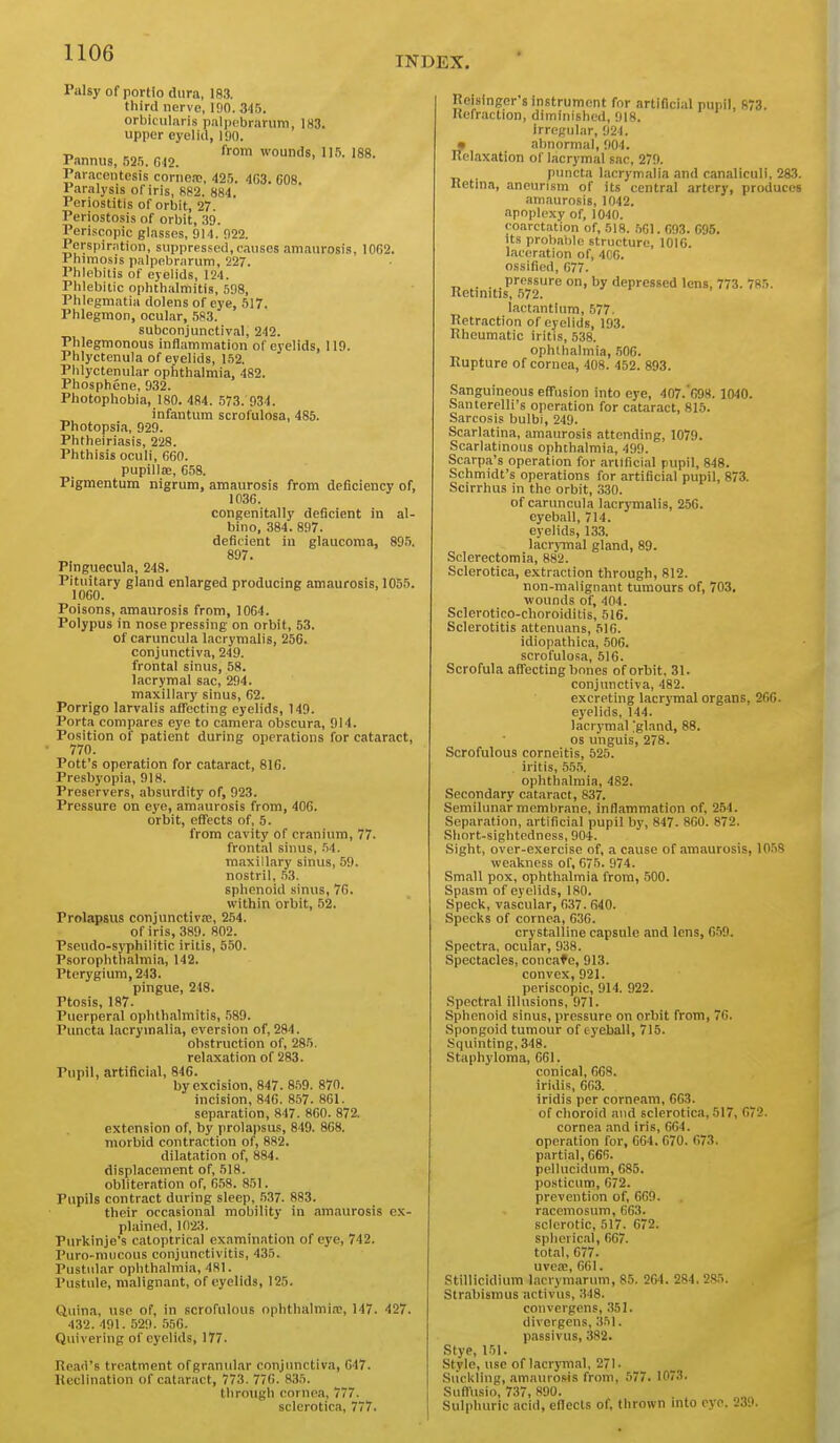 INDEX. Palsy of portio dura, 183. third nerve, 100. 345. orbicularis p.-ilpebrarum, 183. upper eyelid, 190. „ ^ from wounds, 115. 188. Pannus, 52.5. G42. Paracentesis cornea;, 425. 463. 608. Paralysis of iris, S82. 884. Periostitis of orbit, 27. Periostosis of orbit, .3D. Periscopic glasses, 914. 922. Perspiration, suppressed,causes amaurosis, 1062. Phimosis palpebrarum, 227. Phlebitis of eyelids, 124. Phlebitic ophthalmitis, 598, Phlegmatia dolens of eye, 517. Phlegmon, ocular, 583. subconjunctival, 242. Phlegmonous inflammation of eyelids, 119. Phlyctenula of eyelids, 152. Plilyctenular ophthalmia, 482. Phosphene, 932. Photophobia, 180. 484. 573. 934. infantum scrofulosa, 485. Photopsia, 929. Phtheiriasis, 228. Phthisis oculi, 660. pupillae, 658. Pigmentum nigrum, amaurosis from deficiency of, 1036. congenitally deficient in al- bino, 384. 897. deficient in glaucoma, 89.5. 897. Pinguecula, 248. Pituitary gland enlarged producing amaurosis, 1055. 1060. Poisons, amaurosis from, 1004. Polypus in nose pressing on orbit, 53. of caruncula lacrymalis, 256. conjunctiva, 249. frontal sinus, 58. lacrymal sac, 294. maxillary sinus, 62. Porrigo larvalis affecting eyelids, 149. Porta compares eye to camera obscura, 914. Position of patient during operations for cataract, 770. Pott's operation for cataract, 816. Presbyopia, 918. Preservers, absurdity of, 923. Pressure on eye, amaurosis from, 406. orbit, effects of, 5. from cavity of cranium, 77. frontal sinus, .54. maxillary sinus, 59. nostril, .53. sphenoid sinus, 70. within orbit, 52. Prolapsus conjunctiva;, 254. of iris, 389. 802. Pseudo-syphilitic iritis, 550. Psorophthalmia, 142. Pterygium, 243. pingue, 248. Ptosis, 187. Puerperal ophthalmitis, 589. Puncta lacrymalia, eversion of, 284. obstruction of, 285. relaxation of 283. Pupil, artificial, 846. by excision, 847. 8.59. 870. incision, 846. 857. 861. separation, 847. 860. 872. extension of, by prolai)sus, 840. 868. morbid contraction of, 882. dilatation of, 884. displacement of, 518. obliteration of, 658. 851. Pupils contract during sleep, .537. 883. their occasional mobility in amaurosis ex- plained, 1023. Purkinje's catoptrical examination of eye, 742. Puro-mucous conjunctivitis, 435. Pustidar ophthalmia, 481. Pustule, malignant, of eyelids, 125. Quina, use of, in scrofulous ophthalmia;, 147. 427. 432.491.529.556. Quivering of eyelids, 177. Read's treatment ofgranular conjunctiva, 047. Keclination of cataract, 773. 776. 835. through cornea, 777. sclerotica, 777. Reisingcr smstrumcnt for artificial pupil, 873. Refraction, diminished, 918. irregular, 924. • almormal, 904. Relaxation of lacrymal sac, 279. puncta lacrymalia and canaliculi, 283. Retina, aneurism of its central artery, produces amaurosis, 1042. apoplexy of, 1040. coarctation of, 518. .501. 093. 695. its probable structure, lOIC. laceration of, 400. ossified, 677. pressure on, by depressed lens, 773. 785. Rctmitis, 572. lactantium, 577. Retraction of eyelids, 193. Rheumatic iritis, 538. ophthalmia, .506. Rupture of cornea, 408. 452. 893. Sanguineous effusion into eye, 407.'698. 1040. Santerelli's operation for cataract, 815. Sarcosis bulbi, 249. Scarlatina, amaurosis attending, 1079. Scarlatinous ophthalmia, 499. Scarpa's operation for artificial pupil, 848. Schmidt's operations for artificial pupil, 873. Scirrhus in the orbit, 3.30. of caruncula lacrymalis, 250. eyeball, 714. eyelids, 133. lacrymal gland, 89. Sclerectomia, 882. Sclerotica, extraction through, 812. non-malignant tumours of, 703, wounds of, 404. Sclerotico-choroiditis, 516. Sclerotitis attenuans, 516. idiopathica, 506. scrofulosa, 516. Scrofula affecting hones of orbit, 31. conjunctiva, 482. excreting lacrymal organs, 266. eyelids, 144. lacrjTnal Igland, 88. OS unguis, 278. Scrofulous corneitis, 525. . iritis, 555. ophthalmia, 482. Secondary cataract, 837. Semilunar membmne, inflammation of, 264. Separation, artificial pupil by, 847. 860. 872. Short-sightedness, 904. Sight, over-exercise of, a cause of amaurosis, 1058 weakness of, 675. 974. Small pox, ophtlialmia from, 500. Spasm of eyelids, 180. Speck, vascular, 037. 640. Specks of cornea, 636. crystalline capsule and lens, 659. Spectra, ocular, 938. Spectacles, concaf e, 913. convex,921. periscopic, 914. 922. Spectral illusions, 971. Sphenoid sinus, pressure on orbit from, 76. Spongoid tumour of eyeball, 715. Squinting, 348. Staphyloma, 661. conical, 608. iridis, 663. iridis per corneam, 663. of clioroid and sclerotica, 517, 072. cornea and iris, 664. operation for, 664. 670. 673. partial, 666. pellucidum, 085. posticum, 072. prevention of, 669. racemosum, 663. sclerotic, 517. 672. spherical, 667. total, 677. uvea;, 661. Stillicidium laei ymarum, 85. 264. 284. 285. Strabismus activus, 348. convergens, .351. divergens,351. passivus, 382. Stye, 151. Style, use of lacrjTnal, 271. Suckling, amaurosis from, 577. 1073. Suft'usio, 737, 890. Sulphuric acid, eflccts of, thrown mto eye. 230.