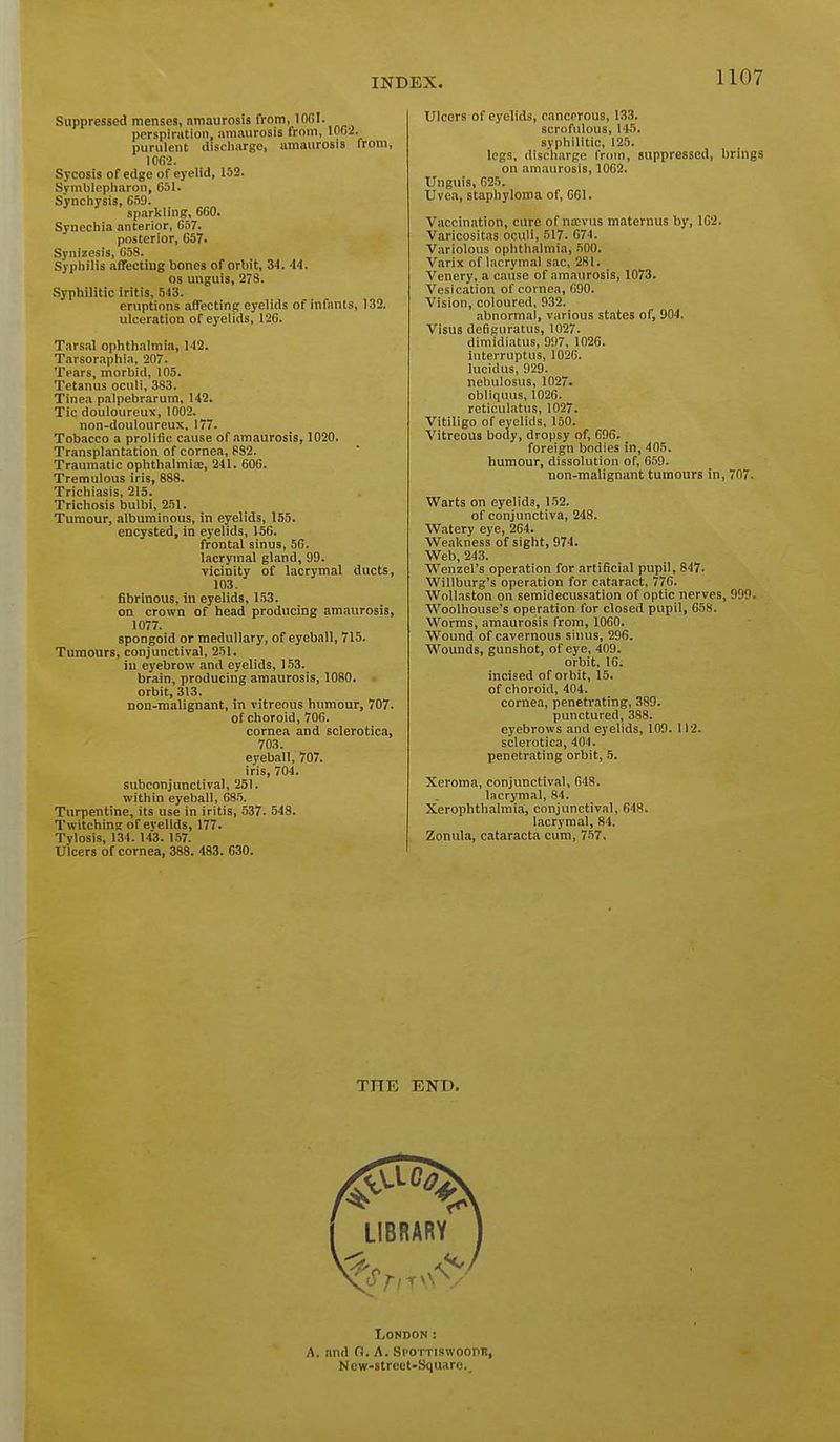 0 Suppressed menses, amaurosis from, lOCI. perspirHtioii, amaurosis from, lOfii. purulent discliarge, amaurosis from, 10G2. Sycosis of edge of eyelid, 152. Svmblepliaron, 651. Synchysis, 659. sparkling, 660. Synechia anterior, 657. posterior, 657. Synizesis, C58. Sypliilis affectiug bones of orbit, 34. 44. OS unguis, 278. Syphilitic iritis, 543. eruptions affecting eyelids of infants, 132. ulceration of eyelids, 12G. Tars.-il ophthalmia, 142. Tarsoraphia, 207. Tears, morbid, 105. Tetanus oculi, 383. Tinea palpebmrum, 142. Tic douloureux, 1002. non-douloureux, 177. Tobacco a prolific cause of amaurosis, 1020. Transplantation of cornea, 832. Traumatic ophthalmiae, 241. 606. Tremulous iris, 888. Trichiasis, 215. Trichosis bulbi, 251. Tumour, albuminous, in eyelids, 155. encysted, in eyelids, 156. frontal sinus, 56. lacrymal gland, 99. vicinity of lacrymal ducts, 103. fibrinous, in eyelids, 153. on crown of head producing amaurosis, 1077. spongoid or medullary, of eyeball, 715. Tumours, conjunctival, 251. iu eyebrow and eyelids, 153. brain, producing amaurosis, 1080. orbit, 313. non-malignant, in vitreous humour, 707. of choroid, 706. cornea and sclerotica, 703. eyeball, 707. iris, 704. subconjunctival, 251. within eyeball, 68.5. Turpentine, its use in iritis, 537. 543. Twitching of eyelids, 177. Tylosis, 134. 143. 157. Ulcers of cornea, 388. 483. 630. Ulcers of eyelids, cancerous, 133. scrofulous, 145. syphilitic, 125. legs, disch.irge from, suppressed, brings on amaurosis, 1062. Unguis, 625. Uvea, staphyloma of, 661. Vaccination, cure of nasvus maternus by, 1G2. Varicositas oculi, 517. 674. Variolous ophthalmia, .iOO. Varix of lacrymal sac, 281. Venery, a cause of am<iurosis, 1073. Vesication of cornea, 690. Vision, coloured, 932. abnormal, various states of, 904, Visus defiguratus, 1027. dimidiatus, 997, 1026. interruptus, 1026. lucidus, 929. nebulosus, 1027. obliquus, 1026. reticulatus, 1027. Vitiligo of eyelids, 150. Vitreous body, dropsy of, 696. foreign bodies in, 405. humour, dissolution of, 6.59. non-malignant tumours in, 707. Warts on eyelids, 1.52. of conjunctiva, 248. Watery eye, 264. Weakness of sight, 974. Web, 243. Wenzel's operation for artificial pupil, 847. Willburg's operation for citaract, 776. Wollaston on semidecussation of optic nerves, 999. Woolhouse's operation for closed pupil, 658. Worms, amaurosis from, 1060. Wound of cavernous sinus, 296. Wounds, gunshot, of eye, 409. orbit, 16. incised of orbit, 15. of choroid, 404. cornea, penetrating, 389. punctured, 388. eyebrows and eyelids, 109. 112. sclerotica, 404. penetrating orbit, 5. Xeroma, conjunctival, 648. lacrymal, 84. Xerophthalmia, conjunctiv.il, 648. lacrymal, 84. Zonula, cataracta cum, 767. THE END. London: A. and 0. A. Si-oi riswoonn, New-street-Squarc.,