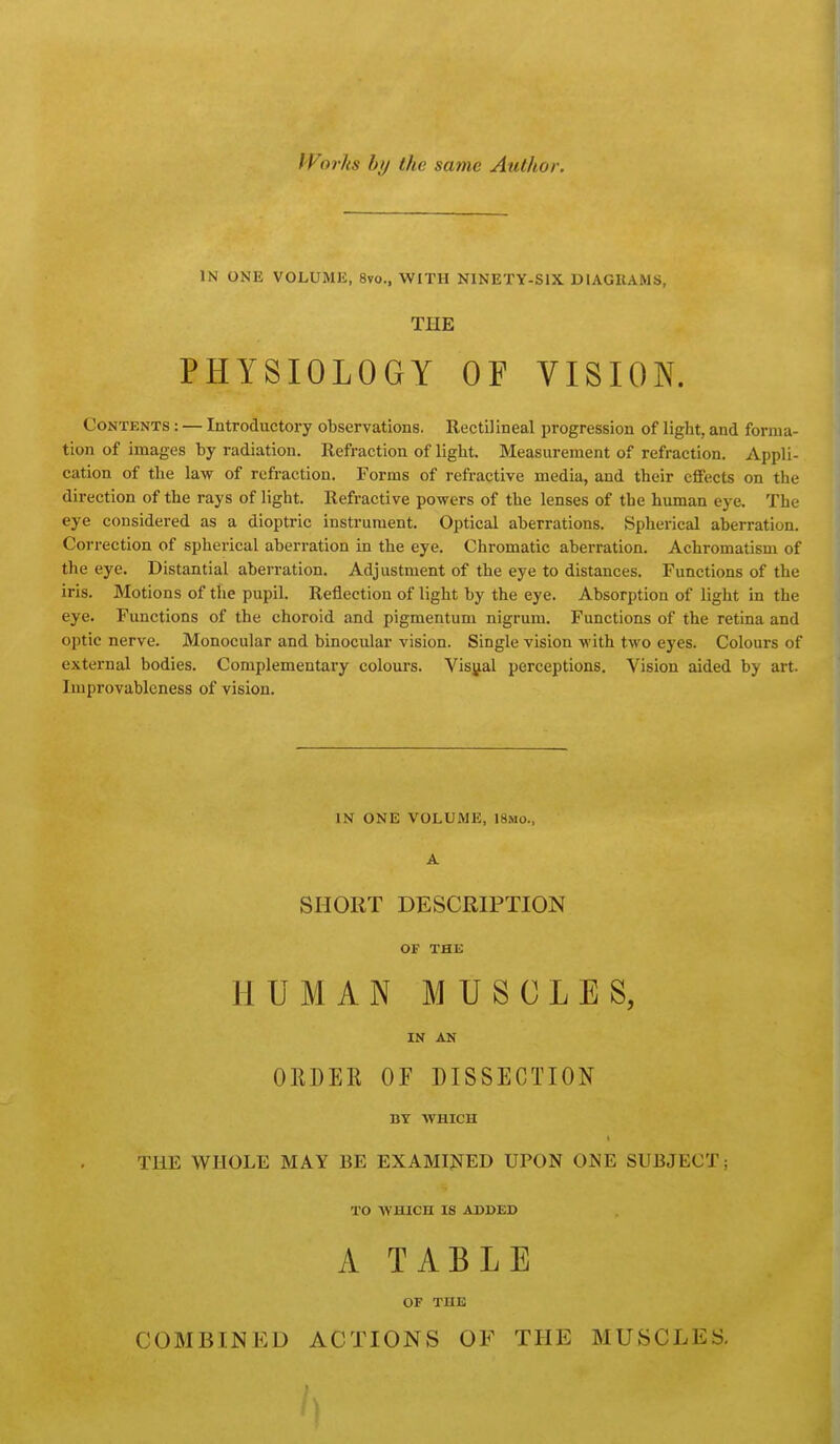 Works hy the same Author. IN ONE VOLUME, 8vo., WITH NINETY-SIX DIAGUAMS, THE PHYSIOLOGY OF VISION. Contents : — Introductory observations. Rectilineal progression of light, and forma- tion of images by radiation. Refraction of light. Measurement of refraction. Appli- cation of the law of refraction. Forms of refractive media, and their effects on the direction of the rays of light. Refractive powers of the lenses of the human eye. The eye considered as a dioptric instrument. Optical aberrations. Spherical aberration. Correction of spherical aberration in the eye. Chromatic aberration. Achromatism of the eye. Distantial aberration. Adjustment of the eye to distances. Functions of the iris. Motions of the pupil. Reflection of light by the eye. Absorption of light in the eye. Functions of the choroid and pigmentum nigrum. Functions of the retina and optic nerve. Monocular and binocular vision. Single vision with two eyes. Colours of external bodies. Complementary colours. Visjjal perceptions. Vision suded by art. Improvablcness of vision. IN ONE VOLUME, 18mo., A SHORT DESCRIPTION OF THE HUMAN MUSCLES, IN AN OEDER OF DISSECTION BY WHICH THE WHOLE MAY BE EXAMINED UPON ONE SUBJECT; TO WHICH IS ADDED A TABLE OF THE COMBINED ACTIONS OF THE MUSCLES.