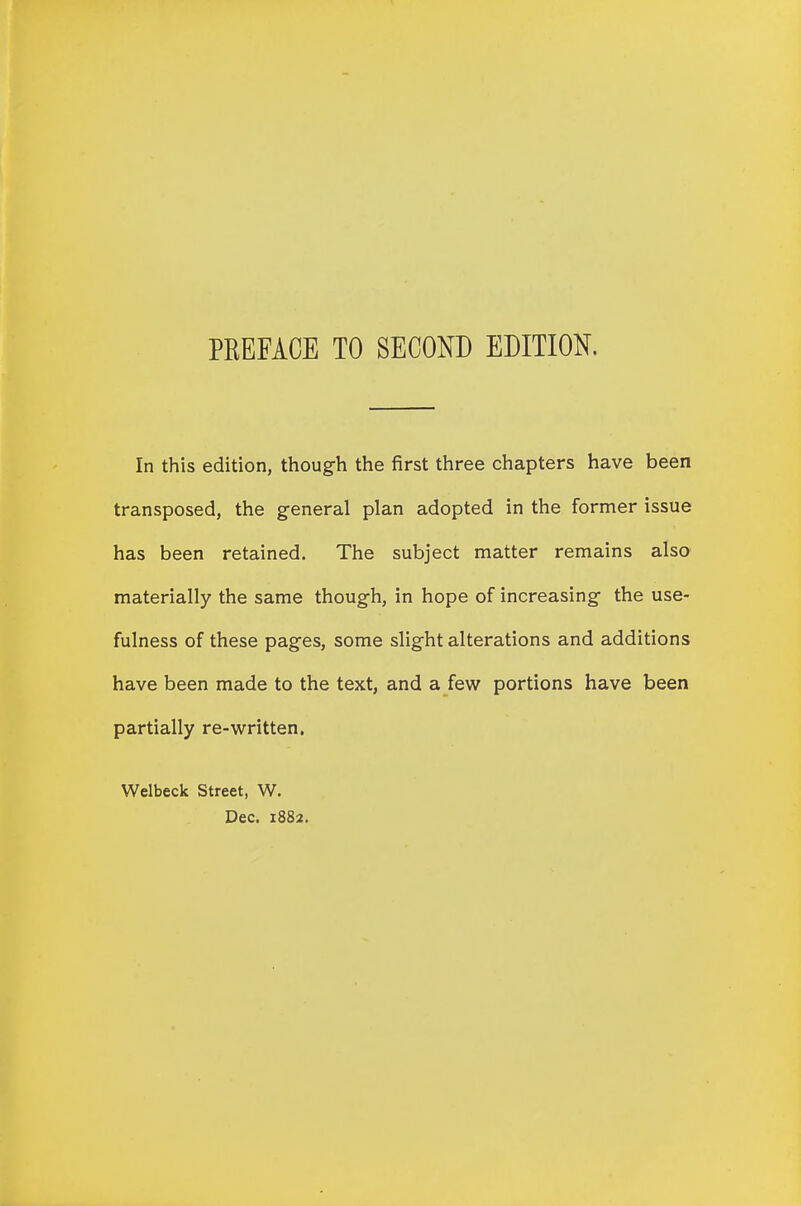 In this edition, though the first three chapters have been transposed, the general plan adopted in the former issue has been retained. The subject matter remains also materially the same though, in hope of increasing the use- fulness of these pages, some slight alterations and additions have been made to the text, and a few portions have been partially re-written. Welbeck Street, W. Dec. 1882.