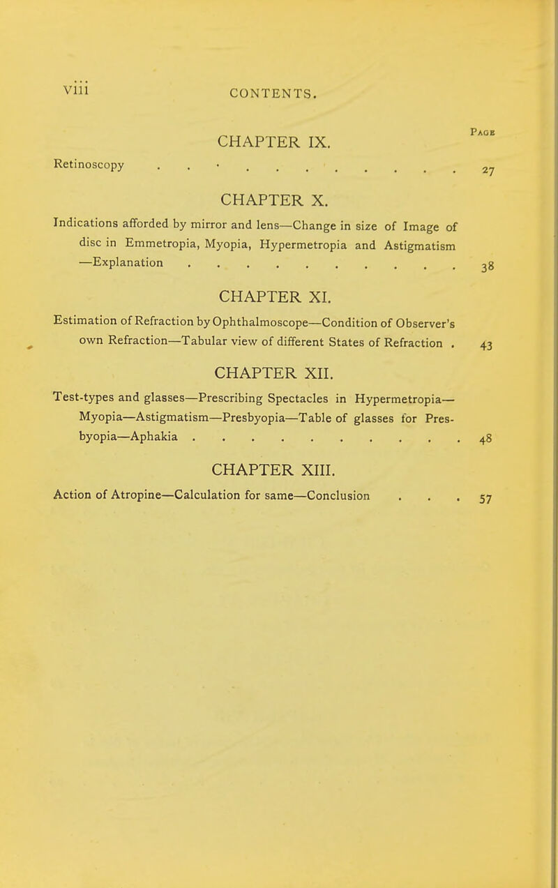 viii CONTENTS. „ Paob CHAPTER IX. Retinoscopy 27 CHAPTER X. Indications afforded by mirror and lens—Change in size of Image of disc in Emmetropia, Myopia, Hypermetropia and Astigmatism —Explanation ^8 CHAPTER XI. Estimation of Refraction by Ophthalmoscope—Condition of Observer's own Refraction—Tabular view of different States of Refraction . 43 CHAPTER XII. Test-types and glasses—Prescribing Spectacles in Hypermetropia— Myopia—Astigmatism—Presbyopia—Table of glasses for Pres- byopia—Aphakia 48 CHAPTER XIII. Action of Atropine—Calculation for same—Conclusion • • • 57