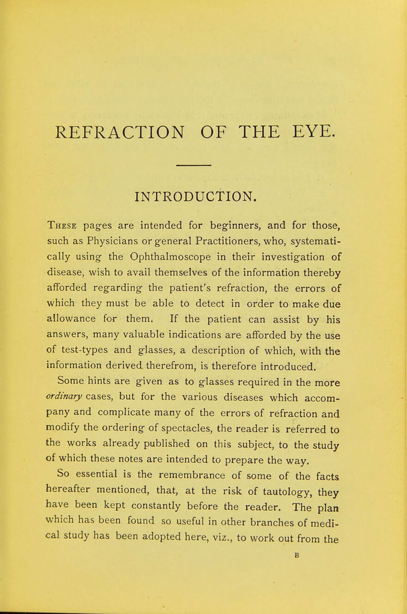 INTRODUCTION. These pages are intended for beginners, and for those, such as Physicians or general Practitioners, who, systemati- cally using the Ophthalmoscope in their investigation of disease, wish to avail themselves of the information thereby afforded regarding the patient's refraction, the errors of which they must be able to detect in order to make due allowance for them. If the patient can assist by his answers, many valuable indications are afforded by the use of test-types and glasses, a description of which, with the information derived therefrom, is therefore introduced. Some hints are given as to glasses required in the more ordinary cases, but for the various diseases which accom- pany and complicate many of the errors of refraction and modify the ordering of spectacles, the reader is referred to the works already published on this subject, to the study of which these notes are intended to prepare the way. So essential is the remembrance of some of the facts hereafter mentioned, that, at the risk of tautology, they have been kept constantly before the reader. The plan which has been found so useful in other branches of medi- cal study has been adopted here, viz., to work out from the B