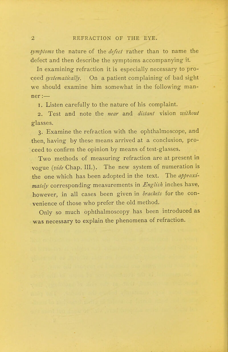 symptoms the nature of the defect rather than to name the defect and then describe the symptoms accompanying it. In examining refraction it is especially necessary to pro- ceed systematically. On a patient complaining of bad sight we should examine him somewhat in the following man- ner :— 1. Listen carefully to the nature of his complaint. 2. Test and note the near and distant vision without glasses. 3. Examine the refraction with the ophthalmoscope, and then, having by these means arrived at a conclusion, pro- ceed to confirm the opinion by means of test-glasses. Two methods of measuring refraction are at present in vogue {vide Chap. III.). The new system of numeration is the one which has been adopted in the text. The appioxi- mately corresponding measurements in English inches have, however, in all cases been given in brackets for the con- venience of those who prefer the old method. Only so much ophthalmoscopy has been introduced as was necessary to explain the phenomena of refraction.