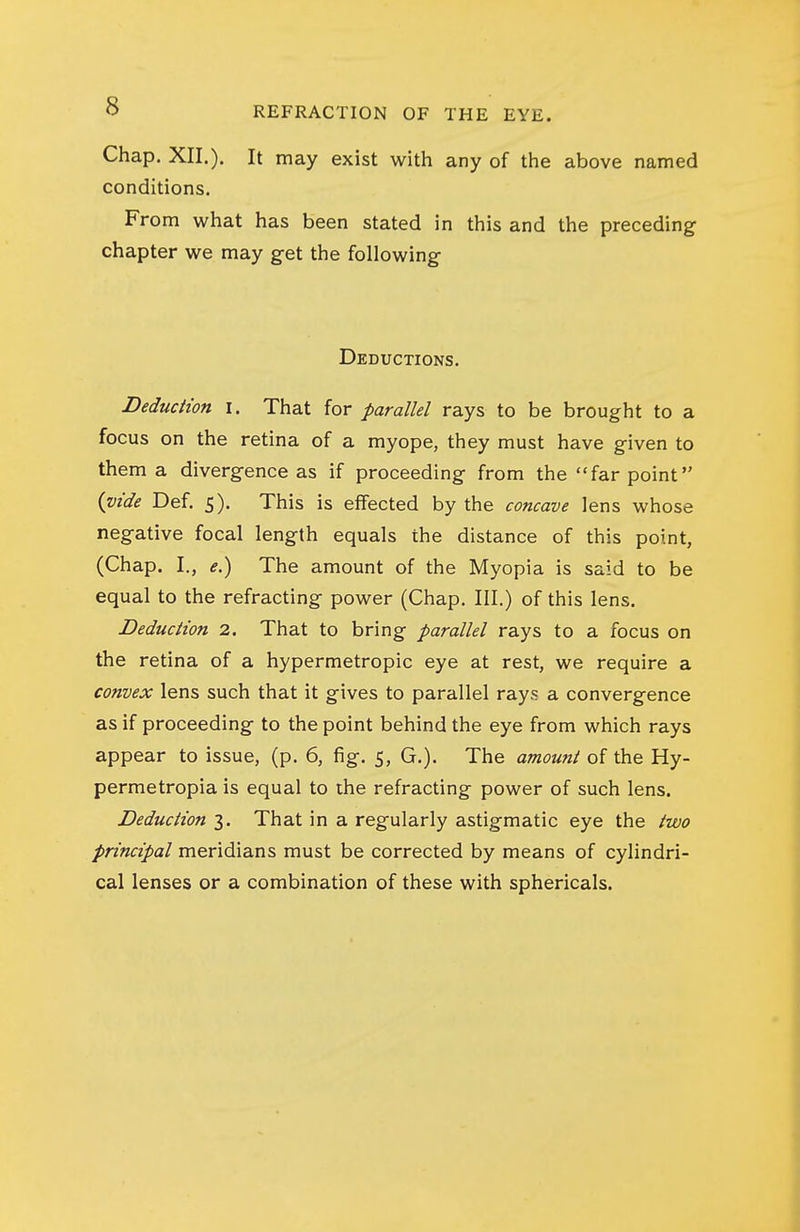 Chap. XII.). It may exist with any of the above named conditions. From what has been stated in this and the preceding chapter we may g-et the following Deductions. DeducHon i. That for parallel rays to be brought to a focus on the retina of a myope, they must have given to them a divergence as if proceeding from the far point {vide Def. 5). This is effected by the concave lens whose negative focal length equals the distance of this point, (Chap. I., e.) The amount of the Myopia is said to be equal to the refracting power (Chap. III.) of this lens. Deduction 2. That to bring parallel rays to a focus on the retina of a hypermetropic eye at rest, we require a convex lens such that it gives to parallel rays a convergence as if proceeding to the point behind the eye from which rays appear to issue, (p. 6, fig. 5, G.). The amount of the Hy- permetropia is equal to the refracting power of such lens. Deduction 3. That in a regularly astigmatic eye the two principal meridians must be corrected by means of cylindri- cal lenses or a combination of these with sphericals.