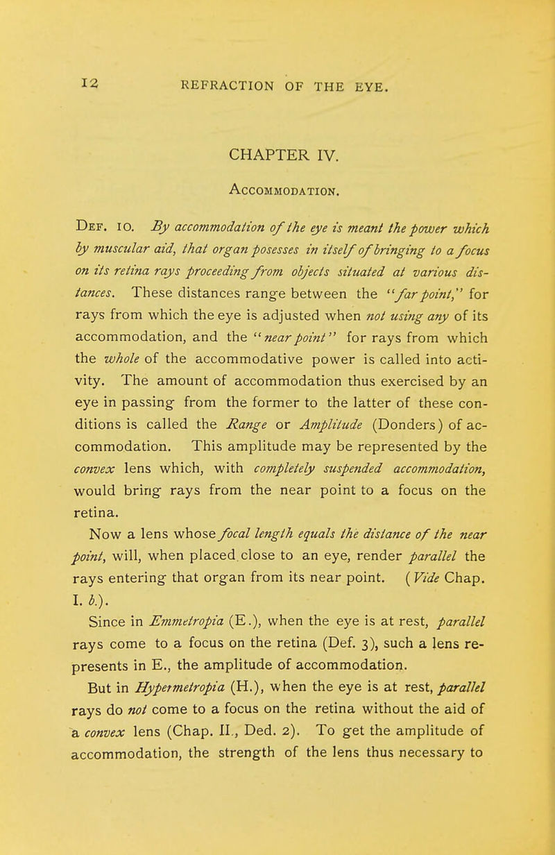 CHAPTER IV. Accommodation. Def. 10. By accommodation of ihe eye is meant the power which by muscular aid, that organ posesses in itself of bringing to a focus on its retina rays proceeding from objects situated at various dis- tances. These distances rang-e between the ''farpoint, for rays from which the eye is adjusted when not using any of its accommodation, and the near point for rays from which the whole of the accommodative power is called into acti- vity. The amount of accommodation thus exercised by an eye in passing from the former to the latter of these con- ditions is called the Range or Amplitude (Bonders) of ac- commodation. This amplitude may be represented by the convex lens which, with completely suspended accommodation, would bring rays from the near point to a focus on the retina. Now a lens whose focal length equals the distance of the near point, will, when placed.close to an eye, render parallel the rays entering that organ from its near point. ( Vide Chap. I. b). Since in Emmetropia (E.), when the eye is at rest, parallel rays come to a focus on the retina (Def. 3), such a lens re- presents in E., the amplitude of accommodation. But in Hypetmetropia (H.), when the eye is at rest, parallel rays do not come to a focus on the retina without the aid of 8, convex lens (Chap. II., Ded. 2). To get the amplitude of accommodation, the strength of the lens thus necessary to