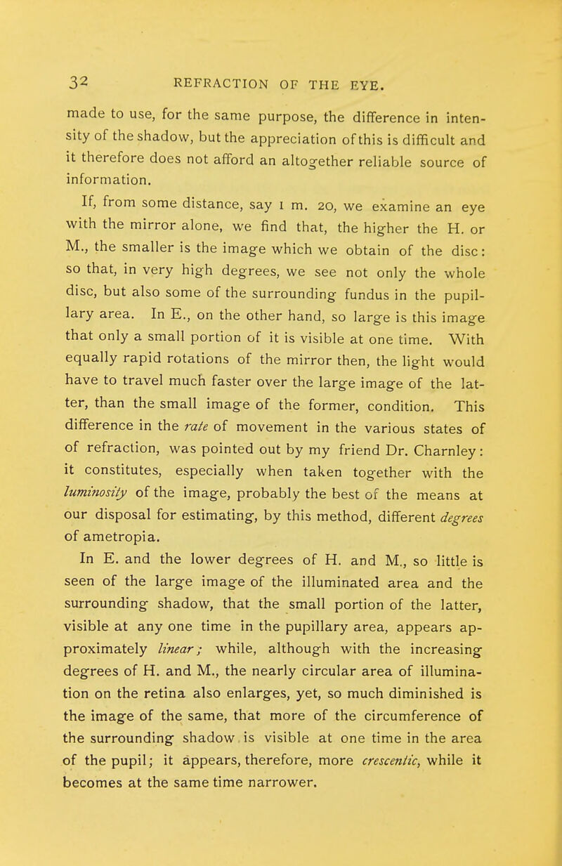 made to use, for the same purpose, the diflference in inten- sity of the shadow, but the appreciation of this is difficult and it therefore does not afford an altogether reliable source of information. If, from some distance, say i m. 20, we examine an eye with the mirror alone, we find that, the higher the H. or M., the smaller is the image which we obtain of the disc: so that, in very high degrees, we see not only the whole disc, but also some of the surrounding fundus in the pupil- lary area. In E., on the other hand, so large is this image that only a small portion of it is visible at one time. With equally rapid rotations of the mirror then, the light would have to travel much faster over the large image of the lat- ter, than the small image of the former, condition. This difference in the rate of movement in the various states of of refraction, was pointed out by my friend Dr. Charnley: it constitutes, especially when taken together with the luminosity of the image, probably the best of the means at our disposal for estimating, by this method, different degrees of ametropia. In E. and the lower degrees of H. and M., so little is seen of the large image of the illuminated area and the surrounding shadow, that the small portion of the latter, visible at any one time in the pupillary area, appears ap- proximately linear; while, although with the increasing degrees of H. and M., the nearly circular area of illumina- tion on the retina also enlarges, yet, so much diminished is the image of the same, that more of the circumference of the surrounding shadow is visible at one time in the area of the pupil; it appears, therefore, more crescentic, while it becomes at the same time narrower.