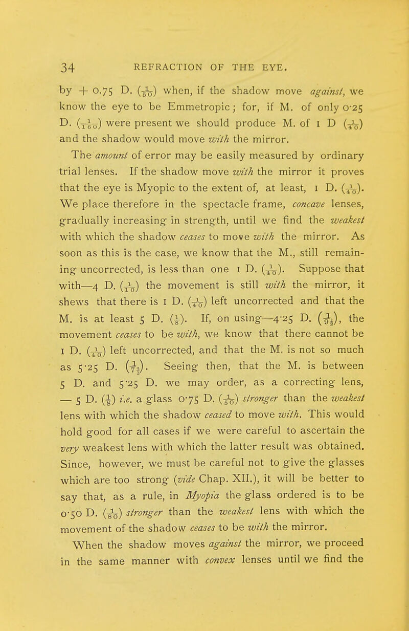 by +0.75 D. (J^) when, if the shadow move against, we know the eye to be Emmetropic; for, if M. of only 0-25 D. (i-uo) were present we should produce M. of i D {■^^) and the shadow would move wilh the mirror. The amount of error may be easily measured by ordinary trial lenses. If the shadow move with the mirror it proves that the eye is Myopic to the extent of, at least, i D. {■^). We place therefore in the spectacle frame, concave lenses, gradually increasing in strength, until we find the weakest with which the shadow ceases to move with the mirror. As soon as this is the case, we know that the M., still remain- ing uncorrected, is less than one i D. (^V)- Suppose that with—4 D. (J^) the movement is still with the mirror, it shews that there is I D. (Jg) left uncorrected and that the M. is at least 5 D. (i). If, on using—4-25 D. (■^^), the movement ceases to be with, we know that there cannot be I D. {-^) left uncorrected, and that the M. is not so much as 5-25 D. (ya). Seeing then, that the M. is between 5 D. and 5 25 D. we may order, as a correcting lens, — 5 D. (^) i.e. a glass 0*75 D. (-^) stronger than the weakest lens with which the shadow ceased to move with. This would hold good for all cases if we were careful to ascertain the very weakest lens with which the latter result was obtained. Since, however, we must be careful not to give the glasses which are too strong {vide Chap. XII.), it will be better to say that, as a rule, in Myopia the glass ordered is to be 0-50 D. (Jjj) stronger than the weakest lens with which the movement of the shadow ceases to be with the mirror. When the shadow moves against the mirror, we proceed in the same manner with convex lenses until we find the