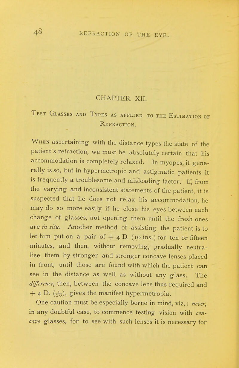 CHAPTER XII. Test Glasses and Types as applied to the Estimation of Refraction, When ascertaining- witii the distance types the state of the patient's refraction, we must be absolutely certain that his accommodation is completely relaxed-. In myopes, it g-ene- rally is so, but in hypermetropic and astig-matic patients it is frequently a troublesome and misleading factor. If, from the varying and inconsistent statements of the patient, it is suspected that he does not relax his accommodation, he may do so more easily if he close his eyes between each change of glasses, not opening them until the fresh ones are in siiu. Another method of assisting the patient is to let him put on a pair of + 4 D. (10 ins.) for ten or fifteen minutes, and then, without removing, gradually neutra- lise them by stronger and stronger concave lenses placed in front, until those are found with which the patient can see in the distance as well as without any glass. The difference, then, between the concave lens thus required and + 4 D. (j3j^), gives the manifest hypermetropia. One caution must be especially borne in mind, viz,: 7iever, in any doubtful case, to commence testing vision with con- cave glasses, for to see with such lenses it is necessary for