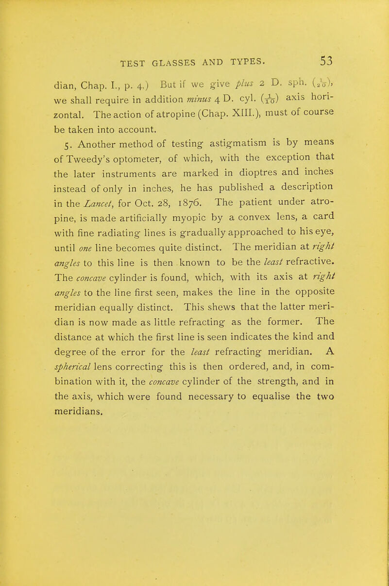 dian, Chap. I., p. 4-) But if we give plus 2 D. sph. (,V), we shall require in addition minus 4 D. cyl. (j^^) axis hori- zontal. The action of atropine (Chap. XIII.), must of course be taken into account. 5. Another method of testing- astigmatism is by means of Tweedy's optometer, of which, with the exception that the later instruments are marked in dioptres and inches instead of only in inches, he has published a description in Lancet, for Oct. 28, 1876. The patient under atro- pine, is made artificially myopic by a convex lens, a card with fine radiating lines is gradually approached to his eye, until one line becomes quite distinct. The meridian at right angles \.o this line is then known to be the/^aj/refractive. The concave cylinder is found, which, with its axis at right angles to the line first seen, makes the line in the opposite meridian equally distinct. This shews that the latter meri- dian is now made as little refracting as the former. The distance at which the first line is seen indicates the kind and degree of the error for the least refracting meridian. A spherical lens correcting this is then ordered, and, in com- bination with it, the concave cylinder of the strength, and in the axis, which were found necessary to equalise the two meridians.