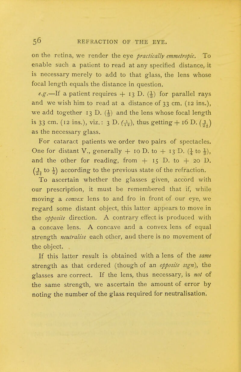 on the retina, we render the eye practically emmetropic. To enable such a patient to read at any specified distance, it is necessary merely to add to that glass, the lens whose focal length equals the distance in question. e.g.—If a patient requires + 13 D, (^) for parallel rays and we wish him to read at a distance of 33 cm. (12 ins.), we add together 13 D. (^) and the lens whose focal length is 33 cm. (12 ins.), viz.: 3 D. {-^), thus getting + 16 D. (^J as the necessary glass. For cataract patients we order two pairs of spectacles. One for distant V., generally + 10 D. to + 13 D. to ^), and the other for reading, from + 15 D. to + 20 D. (J^ to ^) according to the previous state of the refraction. To ascertain whether the glasses given, accord with our prescription, it must be remembered that if, while moving a convex lens to and fro in front of our eye, we regard some distant object, this latter appears to move in the opposite direction. A contrary effect is produced with a concave lens. A concave and a convex lens of equal strength neutralise each other, and there is no movement of the object. If this latter result is obtained with a lens of the same strength as that ordered (though of an opposite sign), the glasses are correct. If the lens, thus necessary, is not of the same strength, we ascertain the amount of error by noting the number of the glass required for neutralisation.