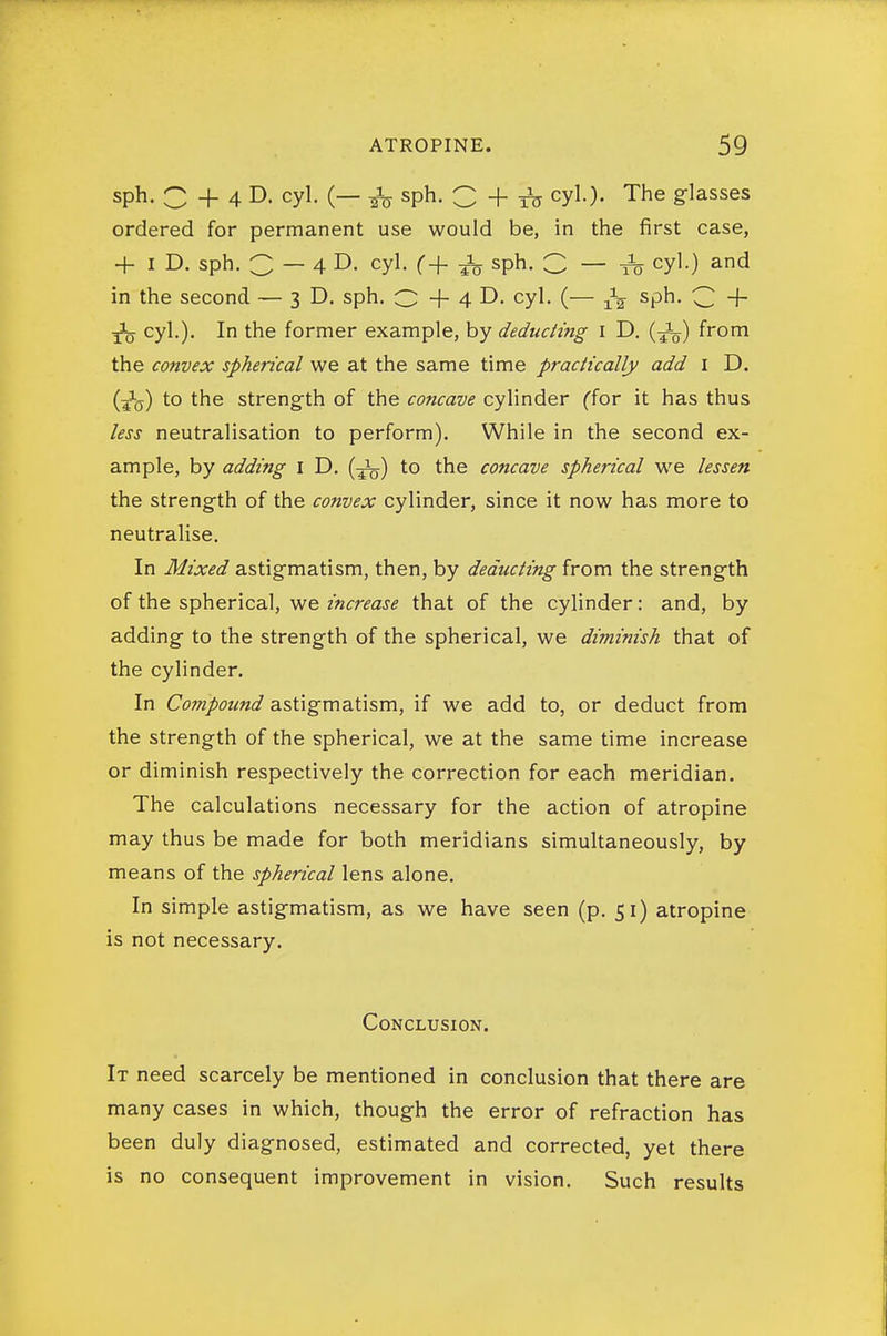 sph. C + 4 D. cyl. (— ^ sph. C + iir cyl.). The glasses ordered for permanent use would be, in the first case, + I D. sph. 3 — 4 D. cyl. C+ sph. C — t5 cyl.) and in the second — 3D. sph. O + 4 D. cyl. (— sph. ^ + ^ cyl.). In the former example, by deducting i D. {^-^ from the convex spherical we at the same time practically add I D. (^5) to the streng-th of the concave cylinder (for it has thus less neutralisation to perform). While in the second ex- ample, by adding i D. (■^) to the concave spherical we lessen the strength of the convex cylinder, since it now has more to neutralise. In Mixed astigmatism, then, by deducting from the strength of the spherical, we increase that of the cylinder: and, by adding to the strength of the spherical, we diminish that of the cylinder. In Compound astigmatism, if we add to, or deduct from the strength of the spherical, we at the same time increase or diminish respectively the correction for each meridian. The calculations necessary for the action of atropine may thus be made for both meridians simultaneously, by means of the spherical lens alone. In simple astigmatism, as we have seen (p. 51) atropine is not necessary. Conclusion. It need scarcely be mentioned in conclusion that there are many cases in which, though the error of refraction has been duly diagnosed, estimated and corrected, yet there is no consequent improvement in vision. Such results