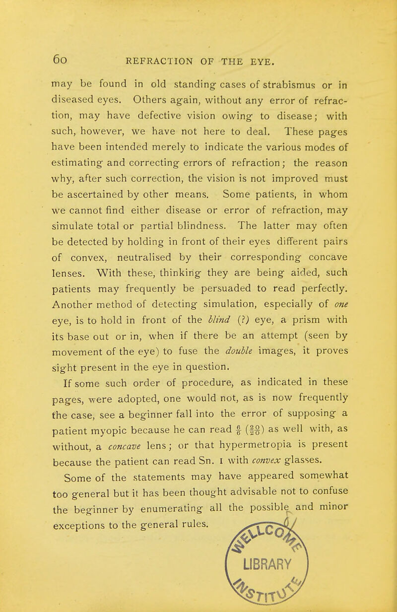 may be found in old standing- cases of strabismus or in diseased eyes. Others again, without any error of refrac- tion, may have defective vision owing- to disease; with have been intended merely to indicate the various modes of estimating and correcting errors of refraction; the reason why, after such correction, the vision is not improved must be ascertained by other means. Some patients, in whom we cannot find either disease or error of refraction, may simulate total or partial blindness. The latter may often be detected by holding in front of their eyes different pairs of convex, neutralised by their corresponding concave lenses. With these, thinking they are being aided, such patients may frequently be persuaded to read perfectly. Another method of detecting simulation, especially of one eye, is to hold in front of the blind (?) eye, a prism with its base out or in, when if there be an attempt (seen by movement of the eye) to fuse the double images, it proves sight present in the eye in question. If some such order of procedure, as indicated in these pages, were adopted, one would not, as is now frequently the case, see a beginner fall into the error of supposing a patient myopic because he can read f (fg) as well with, as without, a concave lens; or that hypermetropia is present because the patient can read Sn. i with convex glasses. Some of the statements may have appeared somewhat too general but it has been thought advisable not to confuse the beginner by enumerating all the possible^ and minor exceptions to the general rules. X-TTo^ such, however, we have not here to deal. These pages LIBRARY