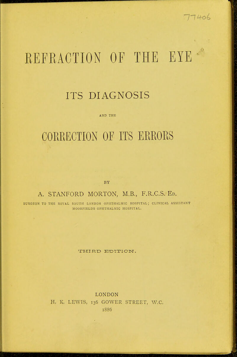 REFRACTION OF THE EYE ITS DIAGNOSIS AND THE CORRECTION OF ITS ERRORS BY A. STANFORD MORTON, M.B., F.R.C.S. Ed. SURGEON TO THE ROYA-L SOUTH LONDON OPHTHALMIC HOSPITAL; CLINICAL ASSISTANT MOORFIELDS OPHTHALMIC HOSPITAL, TIIIFIX? ETDITIOlsr. LONDON H, K. LEWIS, 136 GOWER STREET, W.C. 1886