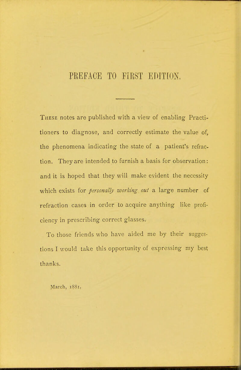 These notes are published with a view of enabling Practir tioners to diagnose, and correctly estimate the value of, the phenomena indicating the state of a patient's refrac- tion. They are intended to furnish a basis for observation: and it is hoped that they will make evident the necessity which exists for perso?ially wof'king out a large number of refraction cases in order to acquire anything like profi- ciency in prescribing correct glasses. To those friends who have aided me by their sugges- tions I would take this opportunity of expressing my best thanks. March, 1881,