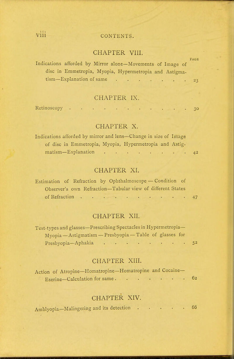 Vlll CONTENTS. CHAPTER VIII. PAGE Indications afforded by Mirror alone—Movements of Image of disc in Emmetropia, Myopia, Hypermetropia and Astigma- tism—Explanation of same 23 CHAPTER IX. Retinoscopy 30 CHAPTER X. Indications afforded by mirror and lens—Change in size of Image of disc in Emmetropia, Myopia, Hypermetropia and Astig- matism—Explanation 42 CHAPTER XI. Estimation of Refraction by Ophthalmoscope — Condition of Observer's own Refraction—Tabular view of different States of Refraction 47 CHAPTER XII. Test-types and glasses—Prescribing Spectacles in Hypermetropia— Myopia—Astigmatism — Presbyopia — Table of glasses for Presbyopia—Aphakia 52 CHAPTER XIII. Action of Atropine—Homatropine—Homatropine and Cocaine— Eserine—Calculation for same 62 CHAPTER XIV. Amblyopia—Malingering and its detection .