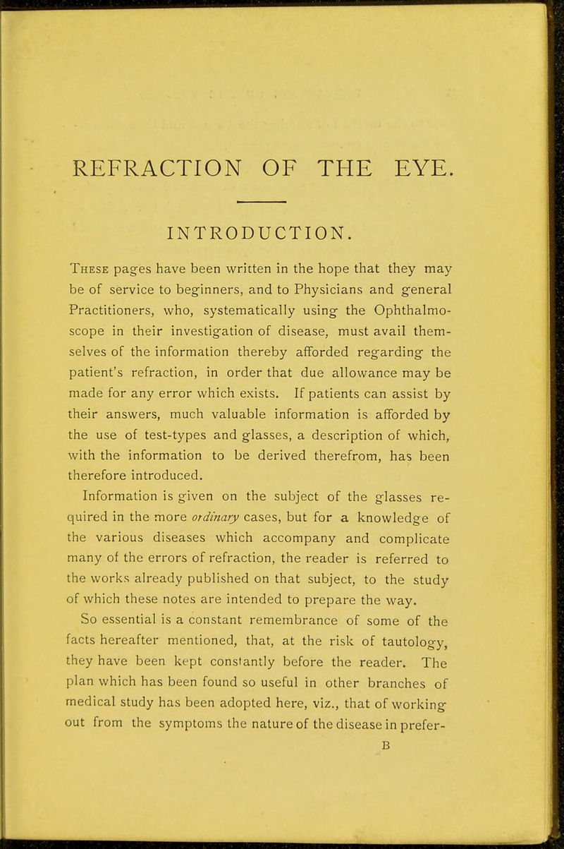 INTRODUCTION. These pages have been written in the hope that they may be of service to beginners, and to Physicians and general Practitioners, who, systematically using the Ophthalmo- scope in their investigation of disease, must avail them- selves of the information thereby afforded regarding the patient's refraction, in order that due allowance may be made for any error which exists. If patients can assist by their answers, much valuable information is afforded by the use of test-types and glasses, a description of which, with the information to be derived therefrom, has been therefore introduced. Information is given on the subject of the glasses re- quired in the more ordinary cases, but for a knowledge of the various diseases which accompany and complicate many of the errors of refraction, the reader is referred to the vvorl<s already published on that subject, to the study of which these notes are intended to prepare the way. So essential is a constant remembrance of some of the facts hereafter mentioned, that, at the risk of tautology, they have been kept constantly before the reader. The plan which has been found so useful in other branches of medical study has been adopted here, viz., that of working out from the symptoms the nature of the disease in prefer- B