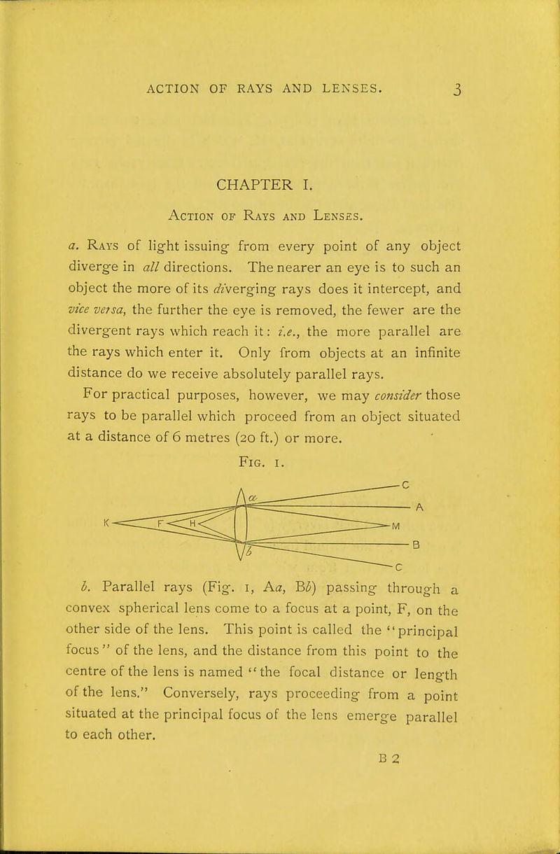 CHAPTER I. Action of Rays and Lenses. a. Rays of lig-ht issuing- from every point of any object diverge in all directions. The nearer an eye is to such an object the more of its o'/verging rays does it intercept, and vice versa, the further the eye is removed, the fewer are the divergent rays which reach it: i.e., the more parallel are the rays which enter it. Only from objects at an infinite distance do we receive absolutely parallel rays. For practical purposes, however, we may consider those rays to be parallel which proceed from an object situated at a distance of 6 metres (20 ft.) or more. Fig. I. h. Parallel rays (Fig. i, Ka, '^h) passing through a convex spherical lens come to a focus at a point, F, on the other side of the lens. This point is called the principal focus of the lens, and the distance from this point to the centre of the lens is named  the focal distance or length of the lens. Conversely, rays proceeding from a point situated at the principal focus of the lens emerge parallel to each other. B 2