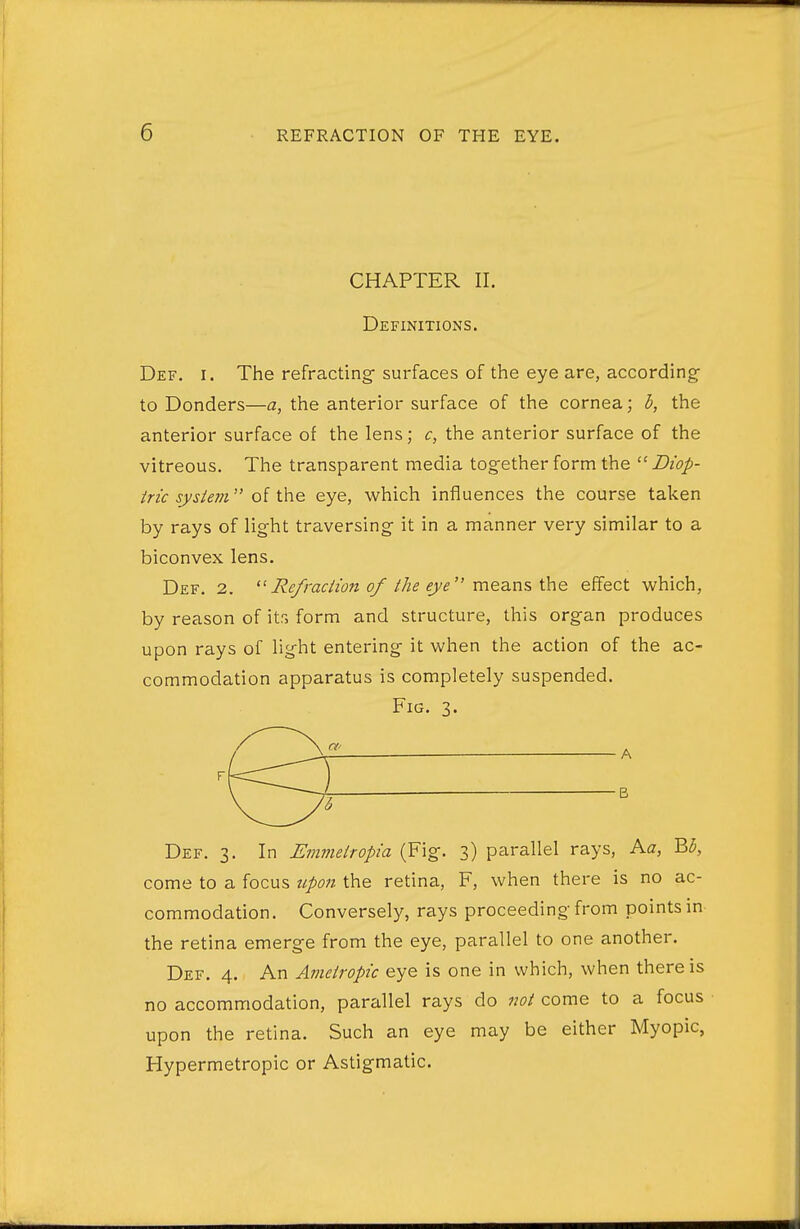 CHAPTER II. Definitions. Def. I. The refracting- surfaces of the eye are, according- to Bonders—a, the anterior surface of the cornea; h, the anterior surface of the lens; c, the anterior surface of the vitreous. The transparent media tog-ether form the  Z??'!?/- iric sysie7n oi CciQ eye, -which influences the course taken by rays of light traversing it in a manner very similar to a biconvex lens. Def. 2.  Re/raciion of the eye meQ.ns i\\e effect -which, by reason of its form and structure, this organ produces upon rays of light entering it -when the action of the ac- commodation apparatus is completely suspended. Fig. 3. Def. 3. In Emmeiropia (Fig. 3) parallel rays, Aa, B^, come to a focus upo7i the retina, F, when there is no ac- commodation. Conversely, rays proceeding from points in the retina emerge from the eye, parallel to one another. Def. 4. An Avietropic eye is one in which, when there is no accommodation, parallel rays do not come to a focus upon the retina. Such an eye may be either Myopic, Hypermetropic or Astigmatic.