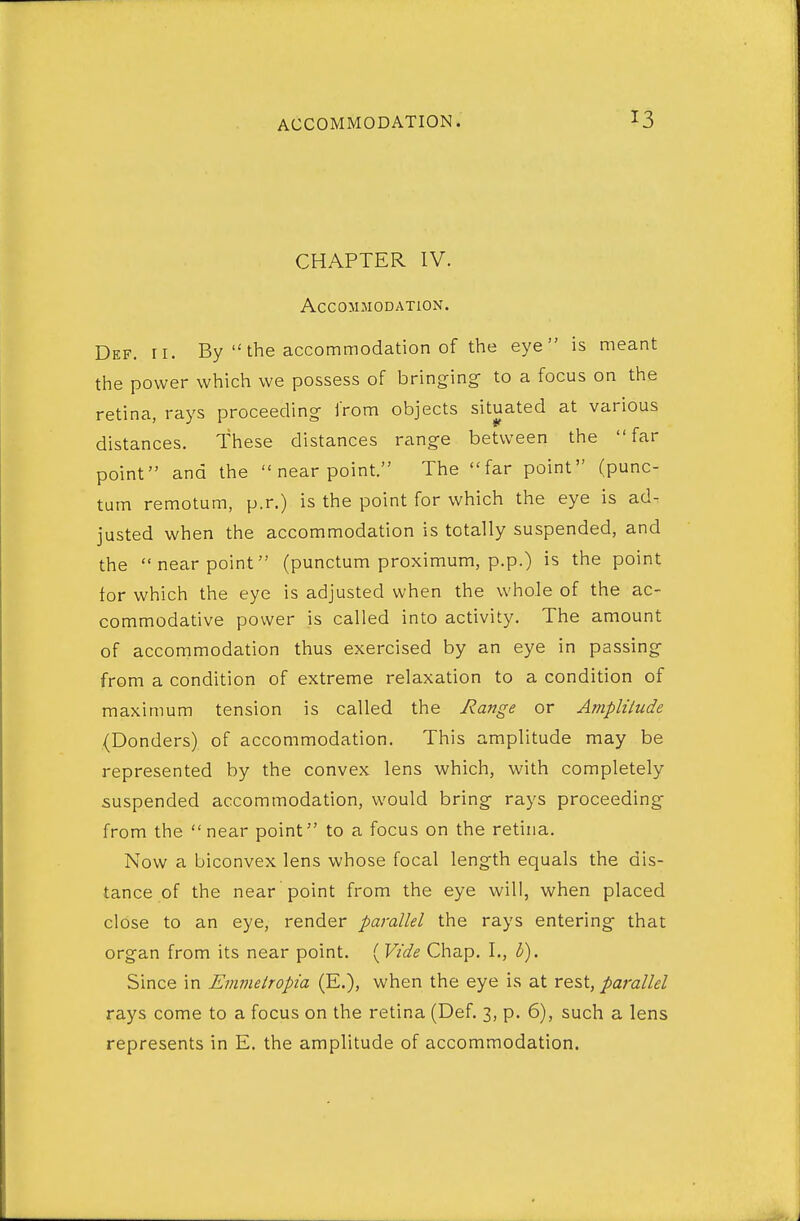 CHAPTER IV. Accommodation. Def. ri. By  the accommodation of the eye is meant the power which we possess of bringing- to a focus on the retina, rays proceeding from objects situated at various distances. These distances range between the far point and the  near point. The far point (punc- tum remotum, p.r.) is the point for which the eye is ad- justed when the accommodation is totally suspended, and the near point (punctum proximum, p.p.) is the point for which the eye is adjusted when the whole of the ac- commodative power is called into activity. The amount of accommodation thus exercised by an eye in passing from a condition of extreme relaxation to a condition of maximum tension is called the Range or Amplitude (Bonders) of accommodation. This amplitude may be represented by the convex lens which, with completely suspended accommodation, would bring rays proceeding from the near point to a focus on the retina. Now a biconvex lens whose focal length equals the dis- tance of the near point from the eye will, when placed close to an eye, render parallel the rays entering that organ from its near point. '^Vide Chap. I., b). Since in Emvietropia (E.), when the eye is at rest, parallel rays come to a focus on the retina (Def. 3, p. 6), such a lens represents in E. the amplitude of accommodation.