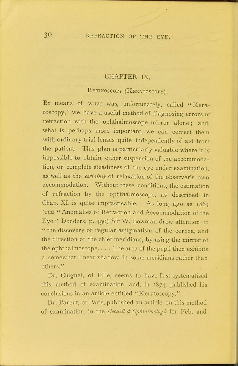 CHAPTER IX. Retinoscopy (Keratoscopy). By means of what was, unfortunately, called  Kera- toscopy, we have a useful method of diagnosing errors of refraction with the ophthalmoscope mirror alone; and, what is perhaps more important, we can correct them with ordinary trial lenses quite independently of aid from the patient. This plan is particularly valuable where it is impossible to obtain, either suspension of the accommoda- tion, or complete steadiness of the eye under examination, as well as the ccrtainiy of relaxation of the observer's own accommodation. Without these conditions, the estimation of refraction by the ophthalmoscope, as described in Chap. XI. is quite impracticable. As long ago as 1864 ((Vide Anomalies of Refraction and Accommodation of the Eye, Bonders, p. 490) Sir W. Bowman drew attention to  the discovery of regular astigmatism of the cornea, and the direction of the chief meridians, by using the mirror of the ophthalmoscope. . . . The area of the pupil then exhibits a somewhat linear shadow in some meridians rather than others. Dr. Cuignet, of Lille, seems to have first systematised this method of examination, and, in 1874, published his conclusions in an article entitled Keratoscopy. Dr. Parent, of Paris, published an article on this method of examination, in Reaieil d' Ophtalmologic ior Feb. and