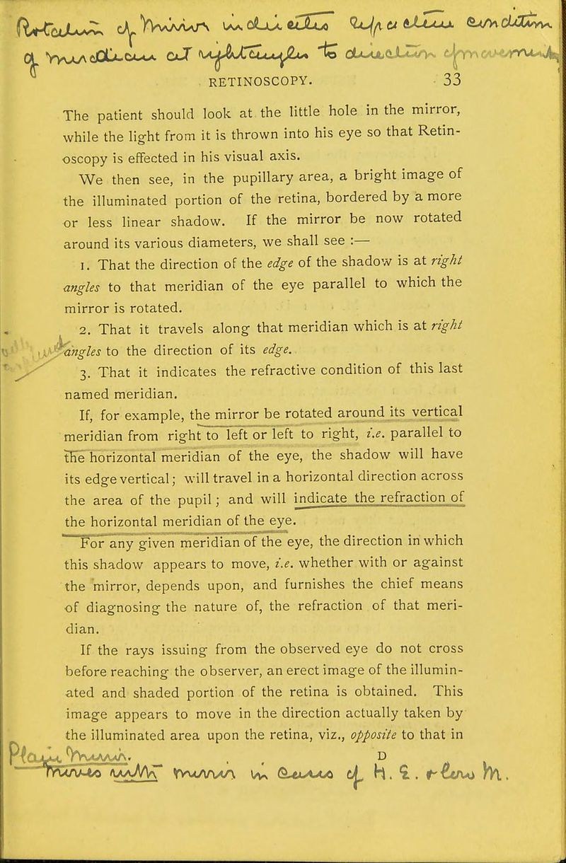 The patient should look at the little hole in the mirror, while the light from it is thrown into his eye so that Retin- oscopy is effected in his visual axis. We then see, in the pupillary area, a bright image of the illuminated portion of the retina, bordered by a more or less linear shadow. If the mirror be now rotated around its various diameters, we shall see :— 1. That the direction of the edge of the shadow is at right angles to that meridian of the eye parallel to which the mirror is rotated. 2. That it travels along that meridian which is at right ''^'angles to the direction of its edge. 3. That it indicates the refractive condition of this last named meridian. If, for example, the mirror be rotated around its vertical meridian from rightloTeft or left to right, i.e. parallel to tHe horizontal meridian of the eye, the shadow will have its edge vertical; will travel in a horizontal direction across the area of the pupil; and will ijidicate the refraction of the horizontal meridian of the eye. Folrany given meridian of the eye, the direction in which this shadow appears to move, i.e. whether with or against the mirror, depends upon, and furnishes the chief means of diagnosing the nature of, the refraction of that meri- dian. If the rays issuing from the observed eye do not cross before reaching the observer, an erect image of the illumin- ated and shaded portion of the retina is obtained. This image appears to move in the direction actually taken by the illuminated area upon the retina, viz., opposite to that in