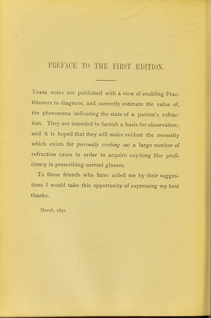 These notes are published with a view of enabling- Prac- titioners to diagnose, and correctly estimate the value of, the phenomena indicating- the state of a patient's refrac- tion. They are intended to furnish a basis for observation; and it is hoped that they will make evident the necessity which exists for personally working out a larg-e number of refraction cases in order to acquire anything- like profi- ciency in prescribing correct glasses. To those friends who have aided me by their sugges- tions I would take this opportunity of expressing my best thanks. March, 1891.