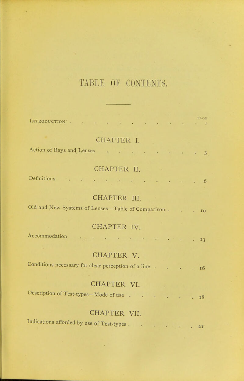 TABLE OF CONTENTS. T PAGE Introduction- j CHAPTER I. Action of Rays and Lenses ^ CHAPTER II. Definitions 5 CHAPTER III. Old and New Systems of Lenses—Table of Comparison ... 10 CHAPTER IV. Accommodation 13 CHAPTER V. Conditions necessary for clear perception of a line . . . .15 CHAPTER VI. Description of Test-types—Mode of use ^8 CHAPTER VII. Indications afforded by use of Test-types . 21